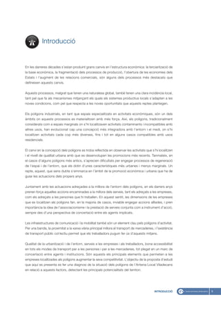 Introducció


En les darreres dècades s’estan produint grans canvis en l’estructura econòmica: la terciarització de
la base econòmica, la fragmentació dels processos de producció, l’obertura de les economies dels
Estats i l’augment de les relacions comercials, són alguns dels processos més destacats que
defineixen aquests canvis.


Aquests processos, malgrat que tenen una naturalesa global, també tenen una clara incidència local,
tant pel que fa als mecanismes mitjançant els quals els sistemes productius locals s’adapten a les
noves condicions, com pel que respecta a les noves oportunitats que aquests reptes plantegen.


Els polígons industrials, en tant que espais especialitzats en activitats econòmiques, són un dels
àmbits on aquests processos es materialitzen amb més força. Així, els polígons, tradicionalment
considerats com a espais marginals on s’hi localitzaven activitats contaminants i incompatibles amb
altres usos, han evolucionat cap una concepció més integradora amb l’entorn i el medi, on s’hi
localitzen activitats cada cop més diverses, fins i tot en alguns casos compatibles amb usos
residencials.


El canvi en la concepció dels polígons es troba reflectida en observar les activitats que s’hi localitzen
i el nivell de qualitat urbana amb que es desenvolupen les promocions més recents. Tanmateix, en
el casos d’alguns polígons més antics, s’aprecien dificultats per engegar processos de regeneració
de l’espai i de l’entorn, que els dotin d’unes característiques més urbanes i menys marginals. Un
repte, aquest, que sens dubte s’emmarca en l’àmbit de la promoció econòmica i urbana que ha de
guiar les actuacions dels propers anys.


Juntament amb les actuacions adreçades a la millora de l’entorn dels polígons, en els darrers anys
prenen força aquelles accions encaminades a la millora dels serveis, tant els adreçats a les empreses,
com els adreçats a les persones que hi treballen. En aquest sentit, les dimensions de les empreses
que es localitzen als polígons fan, en la majoria de casos, inviable engegar accions aïllades, i pren
importància la idea de l’associacionisme i la prestació de serveis conjunta com a instrument d’acció,
sempre des d’una perspectiva de concertació entre els agents implicats.


Les infraestructures de comunicació i la mobilitat també són un element clau pels polígons d’activitat.
Per una banda, la proximitat a la xarxa viària principal millora el transport de mercaderies, i l’existència
de transport públic col·lectiu permet que els treballadors puguin fer ús d’aquests mitjans.


Qualitat de la urbanització i de l’entorn, serveis a les empreses i als treballadors, bona accessibilitat
en tots els modes de transport per a les persones i per a les mercaderies, tot plegat en un marc de
concertació entre agents i institucions. Són aquests els principals elements que permeten a les
empreses localitzades als polígons augmentar la seva competitivitat. L’objectiu de la proposta d’estudi
que aquí es presenta es fer una diagnosi de la situació dels polígons de l’Antena Local Viladecans
en relació a aquests factors, detectant les principals potencialitats del territori.




                                                                                              INTRODUCCIÓ      9
 