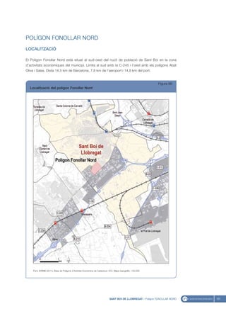 POLÍGON FONOLLAR NORD
LOCALITZACIÓ

El Polígon Fonollar Nord està situat al sud-oest del nucli de població de Sant Boi en la zona
d’activitats econòmiques del municipi. Limita al sud amb la C-245 i l’oest amb els polígons Abat
Oliva i Salas. Dista 14,5 km de Barcelona, 7,8 km de l’aeroport i 14,8 km del port.


                                                                                                               Figura 86
  Localització del polígon Fonollar Nord




     Font: IERMB (2011), Base de Polígons d’Activitat Econòmica de Catalunya i ICC, Mapa topogràfic 1:50.000




                                                                              SANT BOI DE LLOBREGAT - Polígon FONOLLAR NORD   101
 