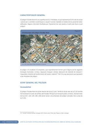 CARACTERITZACIÓ GENERAL

                         El polígon Fonollar Nord té una superfície de 22,7 hectàrees, el que representa el 9,4% del sòl actual
                         i previst per a activitats econòmiques a aquest municipi. Gairebé la totalitat de les parcel·les estan
                         edificades. Segons informació facilitada per l’Ajutament tan sols queda un petit solar lliure al sud
                         polígon.


                                                                                                                                Figura 87
                            Ortofotomapa del polígon Fonollar Nord




                            Font: UPIC (2008) Mapa d’Àrees Industrials de Catalunya




                         Al polígon s’hi localitzen 43 empreses, que majoritàriament formen part d’alguna de les següents
                         branques d’activitats: comerç i reparació d’equips i articles; fabricació de materials de transport i
                         maquinària; indústria de transformació del cautxú i plàstics23. No hi ha cap associació que representi
                         a les empreses del polígon.



                         ESTAT GENERAL DEL POLÍGON

                         Accessibilitat

                         El polígon Fonollar-Nord té accés directe des de la C-245. També té accés des de la C-32 (sortida
                         52) travessant el carrer de la Riera del Fonollar. Pel que fa al transport públic col·lectiu, diverses línies
                         de bus (L81, L82, L85, L86, L96) donen servei a les empreses del polígon ubicades més a prop de
                         la C-245.




                         23. Consell Comarcal del Baix Llobregat (2007) Estudi sobre l’Estat dels Polígons al Baix Llobregat.




102   INFRAESTRUCTURES   ESTAT DE LA SITUACIÓ I POTENCIALITATS DELS POLÍGONS INDUSTRIALS DE L’ÀMBIT DE L’ANTENA LOCAL VILADECANS
 