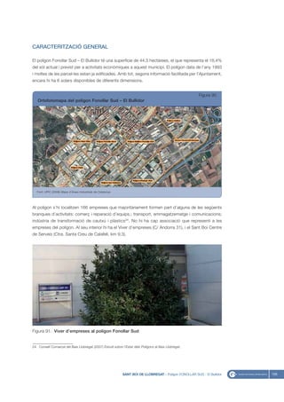 CARACTERITZACIÓ GENERAL

El polígon Fonollar Sud – El Bullidor té una superfície de 44,5 hectàrees, el que representa el 18,4%
del sòl actual i previst per a activitats econòmiques a aquest municipi. El polígon data de l’any 1993
i moltes de les parcel·les estan ja edificades. Amb tot, segons informació facilitada per l’Ajuntament,
encara hi ha 6 solars disponibles de diferents dimensions.


                                                                                                         Figura 90
   Ortofotomapa del polígon Fonollar Sud – El Bullidor




   Font: UPIC (2008) Mapa d’Àrees Industrials de Catalunya




Al polígon s’hi localitzen 166 empreses que majoritàriament formen part d’alguna de les següents
branques d’activitats: comerç i reparació d’equips.; transport, emmagatzematge i comunicacions;
indústria de transformació de cautxú i plàstics24. No hi ha cap associació que representi a les
empreses del polígon. Al seu interior hi ha el Viver d’empreses (C/ Andorra 31), i el Sant Boi Centre
de Serveis (Ctra. Santa Creu de Calafell, km 9,3).




Figura 91. Viver d’empreses al polígon Fonollar Sud


24. Consell Comarcal del Baix Llobregat (2007) Estudi sobre l’Estat dels Polígons al Baix Llobregat.




                                                             SANT BOI DE LLOBREGAT - Polígon FONOLLAR SUD - El Bullidor   105
 