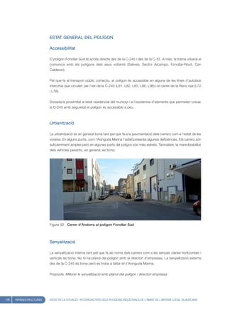 ESTAT GENERAL DEL POLÍGON

                         Accessibilitat

                         El polígon Fonollar-Sud té accés directe des de la C-245 i des de la C-32. A més, la trama urbana el
                         comunica amb els polígons dels seus voltants (Salines, Sector Alcampo, Fonollar-Nord, Can
                         Calderon).


                         Pel que fa al transport públic col·lectiu, el polígon és accessible en alguna de les línies d’autobús
                         interurbà que circulen per l’eix de la C-245 (L81, L82, L85, L86, L96) i el carrer de la Riera roja (L72
                         i L78).


                         Donada la proximitat al teixit residencial del municipi i a l’existència d’elements que permeten creuar
                         la C-245 amb seguretat el polígon és accessible a peu.



                         Urbanització

                         La urbanització és en general bona tant pel que fa a la pavimentació dels carrers com a l’estat de les
                         voreres. En alguns punts, com l’Avinguda Marina l’asfalt presenta algunes deficiències. Els carrers són
                         suficientment amples però en algunes parts del polígon són més estrets. Tanmateix, la maniobrabilitat
                         dels vehicles pesants, en general, és bona.




                         Figura 92. Carrer d’Andorra al polígon Fonollar Sud




                         Senyalització

                         La senyalització interna tant pel que fa als noms dels carrers com a les senyals viàries horitzontals i
                         verticals és bona. No hi ha plànol del polígon amb el directori d’empreses. La senyalització externa
                         des de la C-245 és bona però es troba a faltar en l’Avinguda Marina.


                         Proposta: Millorar la senyalització amb plànol del polígon i directori empreses




106   INFRAESTRUCTURES   ESTAT DE LA SITUACIÓ I POTENCIALITATS DELS POLÍGONS INDUSTRIALS DE L’ÀMBIT DE L’ANTENA LOCAL VILADECANS
 