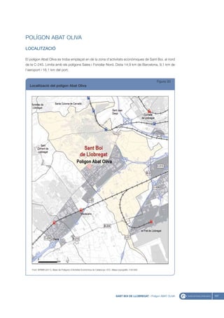 POLÍGON ABAT OLIVA
LOCALITZACIÓ

El polígon Abat Oliva es troba emplaçat en de la zona d’activitats econòmiques de Sant Boi, al nord
de la C-245. Limita amb els polígons Sales i Fonollar Nord. Dista 14,9 km de Barcelona, 9,1 km de
l’aeroport i 16,1 km del port.


                                                                                                                  Figura 93
  Localització del polígon Abat Oliva




    Font: IERMB (2011), Base de Polígons d’Activitat Econòmica de Catalunya i ICC, Mapa topogràfic 1:50.000




                                                                                     SANT BOI DE LLOBREGAT - Polígon ABAT OLIVA   107
 