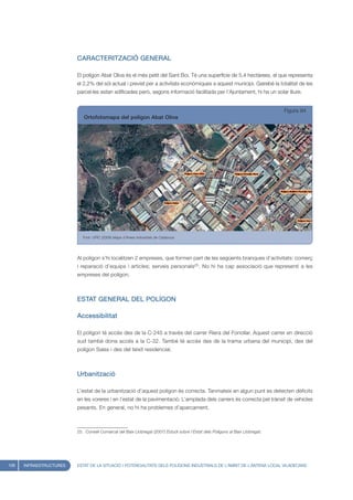 CARACTERITZACIÓ GENERAL

                         El polígon Abat Oliva és el més petit del Sant Boi. Té una superfície de 5,4 hectàrees, el que representa
                         el 2,2% del sòl actual i previst per a activitats econòmiques a aquest municipi. Gairebé la totalitat de les
                         parcel·les estan edificades però, segons informació facilitada per l’Ajuntament, hi ha un solar lliure.


                                                                                                                                Figura 94
                            Ortofotomapa del polígon Abat Oliva




                            Font: UPIC (2008) Mapa d’Àrees Industrials de Catalunya




                         Al polígon s’hi localitzen 2 empreses, que formen part de les següents branques d’activitats: comerç
                         i reparació d’equips i articles; serveis personals25. No hi ha cap associació que representi a les
                         empreses del polígon.



                         ESTAT GENERAL DEL POLÍGON

                         Accessibilitat

                         El polígon té accés des de la C-245 a través del carrer Riera del Fonollar. Aquest carrer en direcció
                         sud també dona accés a la C-32. També té accés des de la trama urbana del municipi, des del
                         polígon Salas i des del teixit residencial.



                         Urbanització

                         L’estat de la urbanització d’aquest polígon és correcta. Tanmateix en algun punt es detecten dèficits
                         en les voreres i en l’estat de la pavimentació. L’amplada dels carrers és correcta pel trànsit de vehicles
                         pesants. En general, no hi ha problemes d’aparcament.



                         25. Consell Comarcal del Baix Llobregat (2007) Estudi sobre l’Estat dels Polígons al Baix Llobregat.




108   INFRAESTRUCTURES   ESTAT DE LA SITUACIÓ I POTENCIALITATS DELS POLÍGONS INDUSTRIALS DE L’ÀMBIT DE L’ANTENA LOCAL VILADECANS
 