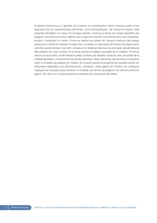 El treball s’estructura en 5 apartats. En el primer, es contextualitza l’àmbit d’estudi a partir d’una
                        descripció de les característiques territorials, socio-demogràfiques, del mercat de treball i dels
                        projectes estratègics en marxa. En el segon apartat, s’entra ja a tractar de manera especifica els
                        polígons d’activitat econòmica, definits com a àrees de més de 0,5 hectàrees amb usos industrials,
                        terciaris, comercials i/o mixtos. Primer es realitza una anàlisi de l’evolució històrica dels espais
                        productius a l’àmbit de l’Antena. En segon lloc, es realitza un descripció del conjunt de polígons amb
                        una visió supramunicipal. I per últim, es baixa en el detall per descriure les principals característiques
                        dels polígons de cada municipi. En el tercer apartat es realitza una anàlisi de la mobilitat. Primer es
                        descriu la xarxa viària i la del transport públic col/lectiu per després continuar amb una anàlisi de la
                        mobilitat generada. L’encreuament de tots dos elements, oferta i demanda, permet treure conclusions
                        sobre la mobilitat als polígons de l’Antena. En el quart apartat es presenten els resultats de les vint
                        entrevistes realitzades a les administracions, empreses i altres agents de l’Antena. Els continguts
                        s’agrupen en tres grans eixos temàtics: la mobilitat, els serveis als polígons i les relacions entre els
                        agents. Per últim, en el cinquè apartat es presenten les conclusions del treball.




10   INFRAESTRUCTURES   ESTAT DE LA SITUACIÓ I POTENCIALITATS DELS POLÍGONS INDUSTRIALS DE L’ÀMBIT DE L’ANTENA LOCAL VILADECANS
 