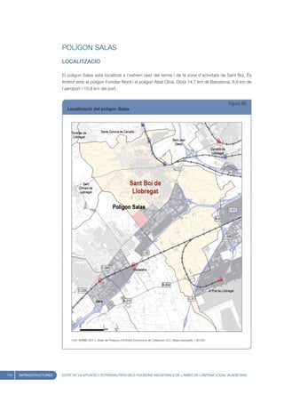 POLÍGON SALAS
                         LOCALITZACIÓ

                         El polígon Salas esta localitzat a l’extrem oest del terme i de la zona d’activitats de Sant Boi. És
                         limítrof amb el polígon Fonollar Nord i el polígon Abat Oliva. Dista 14,7 km de Barcelona, 8,9 km de
                         l’aeroport i 15,9 km del port.


                                                                                                                                        Figura 96
                            Localització del polígon Salas




                              Font: IERMB (2011), Base de Polígons d’Activitat Econòmica de Catalunya i ICC, Mapa topogràfic 1:50.000




110   INFRAESTRUCTURES   ESTAT DE LA SITUACIÓ I POTENCIALITATS DELS POLÍGONS INDUSTRIALS DE L’ÀMBIT DE L’ANTENA LOCAL VILADECANS
 