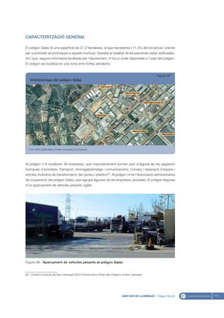 CARACTERITZACIÓ GENERAL

El polígon Salas té una superfície de 27,3 hectàrees, el que representa l’11,3% del sòl actual i previst
per a activitats econòmiques a aquest municipi. Gairebé la totalitat de les parcel·les estan edificades,
tot i que, segons informació facilitada per l’Ajuntament, hi ha un solar disponible a l’oest del polígon.
El polígon es localitza en una zona amb fortes pendents.


                                                                                                          Figura 97
   Ortofotomapa del polígon Salas




   Font: UPIC (2008) Mapa d’Àrees Industrials de Catalunya




Al polígon s’hi localitzen 36 empreses, que majoritàriament formen part d’alguna de les següents
branques d’activitats: Transport, emmagatzematge i comunicacions; Comerç i reparació d’equips i
articles; Indústria de transformació del cautxú i plàstics26. Al polígon hi ha l’Associació administrativa
de cooperació del polígon Salas, que agrupa algunes de les empreses ubicades. El polígon disposa
d’un aparcament de vehicles pesants vigilat.




Figura 98. Aparcament de vehicles pesants al polígon Salas


26. Consell Comarcal del Baix Llobregat (2007) Estudi sobre l’Estat dels Polígons al Baix Llobregat.




                                                                                  SANT BOI DE LLOBREGAT - Polígon SALAS   111
 