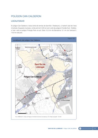 POLÍGON CAN CALDERON
LOCALITZACIÓ

El polígon Can Calderon s’ubica entre els termes de Sant Boi i Viladecans, a l’extrem oest de l’àrea
d’activats d’aquests municipis. Limita amb la C-245 al nord i amb els polígons Fonollar Sud – Bullidor,
a l’est i amb el polígon Prologis Park al sud. Dista 15,5 km de Barcelona, 8,1 km de l’aeroport i
15,6 km del port.


                                                                                                                Figura 100
  Localització del polígon Can Calderon




      Font: IERMB (2011), Base de Polígons d’Activitat Econòmica de Catalunya i ICC, Mapa topogràfic 1:50.000




                                                                               SANT BOI DE LLOBREGAT - Polígon CAN CALDERON   113
 