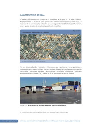 CARACTERITZACIÓ GENERAL

                         El polígon Can Calderon té una superfície de 51,4 hectàrees, de les quals 29,7 ha. estan a Sant Boi.
                         Això representa el 12,3% del sòl actual i previst per a activitats econòmiques a aquest municipi. La
                         major part de les parcel·les estan edificades, tot i que, segons informació facilitada per l’Ajuntament,
                         encara queden sis solars de característiques diferents per edificar.


                                                                                                                                Figura 101
                            Ortofotomapa del polígon Can Calderon




                            Font: UPIC (2008) Mapa d’Àrees Industrials de Catalunya




                         A la part ubicada a Sant Boi s’hi localitzen 112 empreses, que majoritàriament formen part d’alguna
                         de les següents branques d’activitats: Comerç i reparació d’equips i articles; Fabricació de materials
                         de transport i maquinària; Papereria i arts gràfiques27. El polígon compta amb l’Associació
                         Administrativa de Cooperació Can Calderon. Hi ha un aparcament de vehicles pesants.




                         Figura 102. Aparcament de vehicles pesants al polígon Can Calderon



                         27. Consell Comarcal del Baix Llobregat (2007) Estudi sobre l’Estat dels Polígons al Baix Llobregat.




114   INFRAESTRUCTURES   ESTAT DE LA SITUACIÓ I POTENCIALITATS DELS POLÍGONS INDUSTRIALS DE L’ÀMBIT DE L’ANTENA LOCAL VILADECANS
 