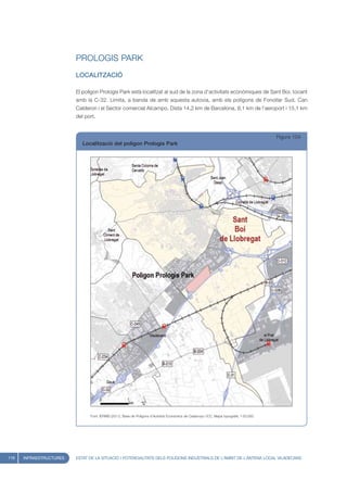 PROLOGIS PARK
                         LOCALITZACIÓ

                         El polígon Prologis Park està localitzat al sud de la zona d’activitats econòmiques de Sant Boi, tocant
                         amb la C-32. Limita, a banda de amb aquesta autovia, amb els polígons de Fonollar Sud, Can
                         Calderon i el Sector comercial Alcampo. Dista 14,2 km de Barcelona, 8,1 km de l’aeroport i 15,1 km
                         del port.


                                                                                                                                         Figura 104
                            Localització del polígon Prologis Park




                               Font: IERMB (2011), Base de Polígons d’Activitat Econòmica de Catalunya i ICC, Mapa topogràfic 1:50.000




116   INFRAESTRUCTURES   ESTAT DE LA SITUACIÓ I POTENCIALITATS DELS POLÍGONS INDUSTRIALS DE L’ÀMBIT DE L’ANTENA LOCAL VILADECANS
 