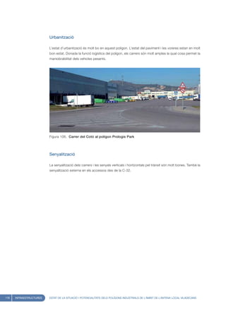 Urbanització

                         L’estat d’urbanització és molt bo en aquest polígon. L’estat del paviment i les voreres estan en molt
                         bon estat. Donada la funció logística del polígon, els carrers són molt amples la qual cosa permet la
                         maniobrabilitat dels vehicles pesants.




                         Figura 106. Carrer del Cotó al polígon Prologis Park




                         Senyalització

                         La senyalització dels carrers i les senyals verticals i horitzontals pel trànsit són molt bones. També la
                         senyalització externa en els accessos des de la C-32.




118   INFRAESTRUCTURES   ESTAT DE LA SITUACIÓ I POTENCIALITATS DELS POLÍGONS INDUSTRIALS DE L’ÀMBIT DE L’ANTENA LOCAL VILADECANS
 