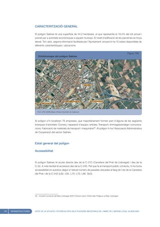 CARACTERITZACIÓ GENERAL

                         El polígon Salines té una superfície de 44,3 hectàrees, el que representa el 18,4% del sòl actual i
                         previst per a activitats econòmiques a aquest municipi. El nivell d’edificació de les parcel·les es força
                         elevat. Tot i això, segons informació facilitada per l’Ajuntament, encara hi ha 10 solars disponibles de
                         diferents característiques i ubicacions.


                                                                                                                                Figura 108
                            Ortofotomapa del polígon Salines




                            Font: UPIC (2008) Mapa d’Àrees Industrials de Catalunya




                         Al polígon s’hi localitzen 76 empreses, que majoritàriament formen part d’alguna de les següents
                         branques d’activitats: Comerç i reparació d’equips i articles; Transport, emmagatzematge i comunica-
                         cions; Fabricació de materials de transport i maquinària29. Al polígon hi ha l’Associació Administrativa
                         de Cooperació del sector Salines.



                         Estat general del polígon

                         Accessibilitat


                         El polígon Salines té accés directe des de la C-31C (Carretera del Prat de Llobregat) i des de la
                         C-32. A més també té accessos des de la C-245. Pel que fa al transport públic col·lectiu, hi ha bona
                         accessibilitat en autobús degut a l’elevat número de parades ubicades al llarg de l’eix de la Carretera
                         del Prat i de la C-245 (L82, L85, L70, L70, L86, Sb3).




                         29. Consell Comarcal del Baix Llobregat (2007) Estudi sobre l’Estat dels Polígons al Baix Llobregat.




120   INFRAESTRUCTURES   ESTAT DE LA SITUACIÓ I POTENCIALITATS DELS POLÍGONS INDUSTRIALS DE L’ÀMBIT DE L’ANTENA LOCAL VILADECANS
 