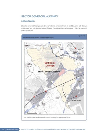SECTOR COMERCIAL ALCAMPO
                         LOCALITZACIÓ

                         El sector comercial Alcampo està ubicat a l’est de la zona d’activitats de Sant Boi, entre la C-32, que
                         el delimita al sud, i els polígons Salines i Prologis Park. Dista 13 km de Barcelona, 7,5 km de l’aeroport
                         i 14,5 km del port.


                                                                                                                                       Figura 110
                            Localització del sector comercial Alcampo




                             Font: IERMB (2011), Base de Polígons d’Activitat Econòmica de Catalunya i ICC, Mapa topogràfic 1:50.000




122   INFRAESTRUCTURES   ESTAT DE LA SITUACIÓ I POTENCIALITATS DELS POLÍGONS INDUSTRIALS DE L’ÀMBIT DE L’ANTENA LOCAL VILADECANS
 