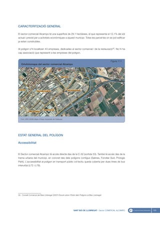CARACTERITZACIÓ GENERAL

El sector comercial Alcampo té una superfície de 29,1 hectàrees, el que representa el 12,1% del sòl
actual i previst per a activitats econòmiques a aquest municipi. Totes les parcel·les on es pot edificar
ja estan construïdes.


Al polígon s’hi localitzen 43 empreses, dedicades al sector comercial i de la restauració30. No hi ha
cap associació que representi a les empreses del polígon.


                                                                                                       Figura 111
   Ortofotomapa del sector comercial Alcampo




   Font: UPIC (2008) Mapa d’Àrees Industrials de Catalunya




ESTAT GENERAL DEL POLÍGON

Accessibilitat


El Sector comercial Alcampo té accés directe des de la C-32 (sortida 53). També té accés des de la
trama urbana del municipi, en concret des dels polígons contigus (Salines, Fonollar Sud, Prologis
Park). L’accessibilitat al polígon en transport públic col·lectiu queda coberta per dues línies de bus
interurbà (L72 i L78).




30. Consell Comarcal del Baix Llobregat (2007) Estudi sobre l’Estat dels Polígons al Baix Llobregat.




                                                                  SANT BOI DE LLOBREGAT - Sector COMERCIAL ALCAMPO   123
 