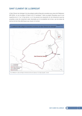 SANT CLIMENT DE LLOBREGAT

A Sant Climent de Llobregat hi ha dos polígons petits al llarg de la carretera que uneix amb Viladecans
(BV-2003). Un és el polígon El Salom de 2,3 hectàrees i l’altre el polígon Roquetes que té una
superfície de 3,1 ha. A mig termini, no hi ha previsió de creixement en sòl industrial ja que les
possibles zones de creixement estan afectades per la inundabilitat de la riera i per les àrees de
servitud de les línies elèctriques que creuen el municipi.


                                                                                                                       Figura 113
  Localització dels polígons d’activitat econòmica de Sant Climent de Llobregat




 Font: IERMB (2011), Base de Polígons d’Activitat Econòmica de Catalunya i ICC, Mapa topogràfic 1:50.000




                                                                                                           SANT CLIMENT DE LLOBREGAT   125
 