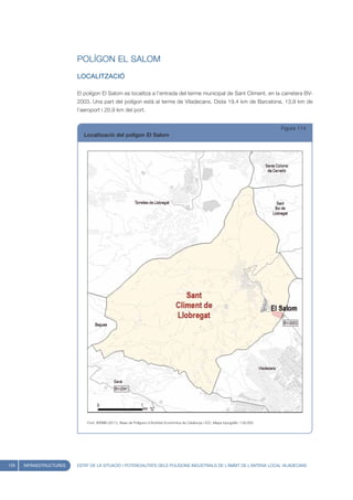 POLÍGON EL SALOM
                         LOCALITZACIÓ

                         El polígon El Salom es localitza a l’entrada del terme municipal de Sant Climent, en la carretera BV-
                         2003. Una part del polígon està al terme de Viladecans. Dista 19,4 km de Barcelona, 13,9 km de
                         l’aeroport i 20,9 km del port.


                                                                                                                                       Figura 114
                            Localització del polígon El Salom




                             Font: IERMB (2011), Base de Polígons d’Activitat Econòmica de Catalunya i ICC, Mapa topogràfic 1:50.000




126   INFRAESTRUCTURES   ESTAT DE LA SITUACIÓ I POTENCIALITATS DELS POLÍGONS INDUSTRIALS DE L’ÀMBIT DE L’ANTENA LOCAL VILADECANS
 