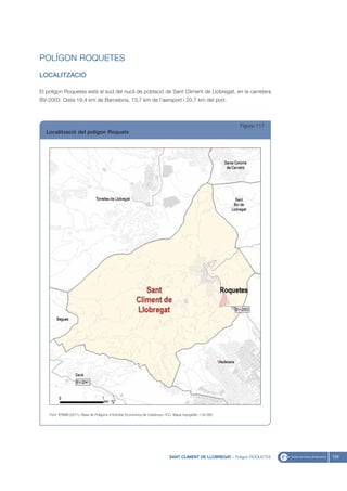 POLÍGON ROQUETES
LOCALITZACIÓ

El polígon Roquetes està al sud del nucli de població de Sant Climent de Llobregat, en la carretera
BV-2003. Dista 19,4 km de Barcelona, 13,7 km de l’aeroport i 20,7 km del port.



                                                                                                              Figura 117
  Localització del polígon Roquete




    Font: IERMB (2011), Base de Polígons d’Activitat Econòmica de Catalunya i ICC, Mapa topogràfic 1:50.000




                                                                               SANT CLIMENT DE LLOBREGAT - Polígon ROQUETES   129
 
