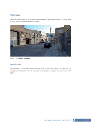 Urbanització

L’estat de la urbanització és bo pel que fa a la pavimentació i l’estat de les voreres, tot i que en algun
punt els vehicles aparquen damunt d’aquestes.




Figura 119. Polígon Roquetes



Senyalització

La senyalització a nivell intern és bona tant pel que fa als noms dels carrers com pel que fa a la
senyalització horitzontal i vertical de circulació. També està ben senyalitzat des de la carretera BV-
2003.




                                                           SANT CLIMENT DE LLOBREGAT - Polígon ROQUETES      131
 