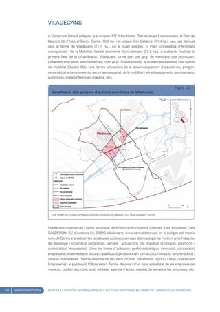VILADECANS

                         A Viladecans hi ha 4 polígons que ocupen 177,1 hectàrees. Tres estan en funcionament, el Parc de
                         Negocis (32,7 ha.), el Sector Centre (70,8 ha.) i el polígon Can Calderon (51,4 ha.), una part del qual
                         està al terme de Viladecans (21,7 ha.). En el quart polígon, El Parc Empresarial d’Activitats
                         Aerospacials i de la Mobilitat, també anomenat Ca n’Alemany (51,8 ha.), s’acaba de finalitzar la
                         primera fase de la urbanització. Viladecans forma part del grup de municipis que promouen,
                         juntament amb altres administracions, com ACC1Ò (Generalitat), el clúster dels sistemes intel·ligents
                         de mobilitat (Clúster 6M). Una de les actuacions és el desenvolupament d’aquest nou polígon,
                         especialitzat en empreses del sector aeroespacial, de la mobilitat i afins (equipaments aeroportuaris,
                         automoció, material ferroviari i nàutica, etc).


                                                                                                                                     Figura 120
                            Localització dels polígons d’activitat econòmica de Viladecans




                           Font: IERMB (2011), Base de Polígons d’Activitat Econòmica de Catalunya i ICC, Mapa topogràfic 1:50.000




                         Viladecans disposa del Centre Municipal de Promoció Econòmica i Serveis a les Empreses CAN
                         CALDERON. (C/ d’Andorra 64, 08840 Viladecans; www.cancalderon.es) en el polígon del mateix
                         nom. Al Centre s’analitzen les tendències socioeconòmiqes del municipi i de l’entorn amb l’objectiu
                         de dissenyar i organitzar programes, serveis i actuacions per impulsar la creació, promoció i
                         consolidació empresarial. Entre les línees d’actuació: gestió estratègica innovació, cooperació
                         empresarial; intermediació laboral; qualificació professional i formació continuada; emprenedoria i
                         creació d’empreses. També disposa de recursos on line: plataforma «àgora» i blog «Viladecans
                         Empresarial) i la publicació l’Observatori. També disposen d’un cens actualitzat de les empreses del
                         municipi, butlletí electrònic amb notícies, agenda d’actes, catàleg de serveis a les empreses, etc.




132   INFRAESTRUCTURES   ESTAT DE LA SITUACIÓ I POTENCIALITATS DELS POLÍGONS INDUSTRIALS DE L’ÀMBIT DE L’ANTENA LOCAL VILADECANS
 