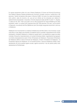 En aquest equipament públic té la seu l’Antena Viladecans. El Centre de Promoció Econòmica
Can Calderon disposa d’espais polivalents per a formació, jornades i reunions; i auditori per a 180
persones. També cal destacar altre espai: el Recinte CUBIC. Es tracta d’un espai firal polivalent
amb auditori, sales de reunions, etc. que pot ser utilitzat per les empreses per celebrar-hi
esdeveniments empresarials i corporatius. El recinte disposa de sales de 900 m2 (amb 7 m. Alçada),
i 3 sales de 100, 300 i 100m que poden unir-se. Altre equipament és l’espai ATRIUM que té sales
polivalents, teatre i un auditori amb capacitat entre 200 i 850 persones. Per últim, cal fer esment
a l’Agropolis, una extensió del Parc Mediterrani de la Tecnologia inaugurada recentment i amb seu
a Viladecans.


Viladecans té en funcionament un projecte d’infraestructura de fibra òptica a tot el municipi, la qual
cosa dóna un valor afegit a les empreses. Els diferents actors consultats, especialment els de l’àmbit
empresarial, consideren Viladecans un referent en aquest sentit i una experiència a seguir per altres
municipis. Pel que fa a l’associacionisme, el municipi té diverses entitats i organitzacions que agrupen
al col·lectiu empresarial de la ciutat. El Club d’Empresaris de Viladecans, l’Asssociació d’Emprearis
de Viladecans (AEVI), la Xarxa Comercial de Viladecans, el Gremi d’Hostaleria de Viladecans, i la
Cooperativa Agrícola de Viladecans. En el Consell Econòmic i Social de Viladecans (CESV), estan
representats de forma paritària agents socials, agents econòmics i tots els partits polítics amb
representació al Ple Municipal.




                                                                                            VILADECANS     133
 