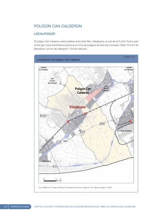 POLÍGON CAN CALDERON
                         LOCALITZACIÓ

                         El polígon Can Calderon està localitzat entre Sant Boi i Viladecans, al sud de la C-245. Forma part
                         d’una gran zona d’activitat econòmica on hi ha els polígons de tots dos municipis. Dista 15,8 km de
                         Barcelona, 8,6 km de l’aeroport i 15,6 km del port.


                                                                                                                                       Figura 121
                            Localització del polígon Can Calderon




                             Font: IERMB (2011), Base de Polígons d’Activitat Econòmica de Catalunya i ICC, Mapa topogràfic 1:50.000




134   INFRAESTRUCTURES   ESTAT DE LA SITUACIÓ I POTENCIALITATS DELS POLÍGONS INDUSTRIALS DE L’ÀMBIT DE L’ANTENA LOCAL VILADECANS
 
