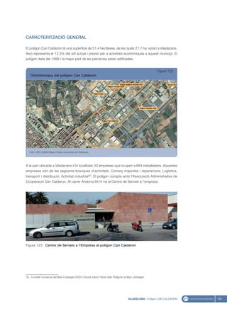 CARACTERITZACIÓ GENERAL

El polígon Can Calderon té una superfície de 51,4 hectàrees, de les quals 21,7 ha. estan a Viladecans.
Això representa el 12,3% del sòl actual i previst per a activitats econòmiques a aquest municipi. El
polígon data del 1996 i la major part de les parcel·les estan edificades.


                                                                                                         Figura 122
   Ortofotomapa del polígon Can Calderon




   Font: UPIC (2008) Mapa d’Àrees Industrials de Catalunya




A la part ubicada a Viladecans s’hi localitzen 33 empreses que ocupen a 884 treballadors. Aquestes
empreses són de les següents branques d’activitats: Comerç majorista i reparacions; Logística,
transport i distribució; Activitat industrial33. El polígon compta amb l’Associació Administrativa de
Cooperació Can Calderon. Al carrer Andorra 64 hi ha el Centre de Serveis a l’empresa.




Figura 123. Centre de Serveis a l’Empresa al polígon Can Calderon




33. Consell Comarcal del Baix Llobregat (2007) Estudi sobre l’Estat dels Polígons al Baix Llobregat.




                                                                                      VILADECANS - Polígon CAN CALDERON   135
 