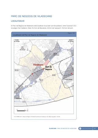 PARC DE NEGOCIS DE VILADECANS
LOCALITZACIÓ

El Parc de Negocis de Viladecans està localitzat al sud del nucli de població, entre l’autovia C-32 i
el polígon Can Calderon. Dista 16,4 km de Barcelona, 9,8 km de l’aeroport i 18,2 km del port.


                                                                                                              Figura 125
  Localització del Parc de Negocis de Viladecans




    Font: IERMB (2011), Base de Polígons d’Activitat Econòmica de Catalunya i ICC, Mapa topogràfic 1:50.000




                                                                                  VILADECANS - PARC DE NEGOCIS DE VILADECANS   137
 