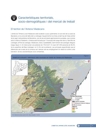 Característiques territorials,
                socio-demogràfiques i del mercat de treball

El territori de l’Antena Viladecans

L`àmbit de l’Antena Local Viladecans està localitzat a pocs quilòmetres al sud-oest de la ciutat de
Barcelona, en la zona del delta del riu Llobregat. Aquest territori es troba al bell mig de l’àrea central
de la regió metropolitana de Barcelona, una de les principals aglomeracions europees, que compta
amb 5 milions d’habitants. L’Antena està formada per 7 municipis del marge dret del riu: Sant Boi de
Llobregat, el Prat de Llobregat, Viladecans, Gavà, Castelldefels, Sant Climent de Llobregat i Begues
(vegeu figura 1). En total sumen una extensió de 178,2 km2 i hi viuen 327.459 persones (el 36,3%
de la superfície del Baix Llobregat i el 41,3% de la població). Les principals especificitats que el
diferencien de la resta de la comarca se’n deriven del seu emplaçament en relació al continu urbà
barceloní i de les característiques socio-ambientals.

                                                                                                             Figura 1
   Detall de la situació i delimitació dels municipis de l’àmbit de l’Antena de Viladecans




  Font: Elaboració pròpia a partir de ICC, Mapa topogràfic 1:50.000




                                                                      L’ÀMBIT DE L’ANTENA LOCAL VILADECANS              13
 