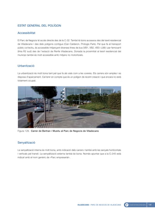 ESTAT GENERAL DEL POLÍGON

Accessibilitat

El Parc de Negocis té accés directe des de la C-32. També té bons accessos des del teixit residencial
de Viladecans i des dels polígons contigus (Can Calderon, Prologis Park). Pel que fa al transport
públic col·lectiu, és accessible mitjançant diverses línies de bus (VB1, VB2, VB3 i L88) i per ferrocarril
(línia R2 sud) des de l’estació de Renfe Viladecans. Donada la proximitat al teixit residencial del
municipi també és molt accessible amb mitjans no motortizats.



Urbanització

La urbanització és molt bona tant pel que fa als vials com a les voreres. Els carrers són amples i es
disposa d’aparcament. Cal tenir en compte que és un polígon de recent creació i que encara no està
totalment ocupat.




Figura 128. Carrer de Bertran i Musitu al Parc de Negocis de Viladecans




Senyalització

La senyalització interna és molt bona, amb indicació dels carrers i també amb les senyals horitzontals
i verticals pel transit. La senyalització externa també és bona. Només apuntar que a la C-245 està
indicat amb el nom genèric de «Parc empresarial».




                                                             VILADECANS - PARC DE NEGOCIS DE VILADECANS      139
 