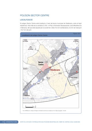 POLÍGON SECTOR CENTRE
                         LOCALITZACIÓ

                         El polígon Sector Centre està localitzat a l’oest del terme municipal de Viladecans, entre el teixit
                         residencial, més enllà de la carretera C-245, i el Parc d’Activitats Aeroespacials i de la Mobilitat (Ca
                         n’Alemany), del que està separat per la via del tren. Dista 18,2 km de Barcelona, 9,3 km de l’aeroport
                         i 18,7 km del port.

                                                                                                                                       Figura 129
                            Localització del polígon Sector Centre




                             Font: IERMB (2011), Base de Polígons d’Activitat Econòmica de Catalunya i ICC, Mapa topogràfic 1:50.000




140   INFRAESTRUCTURES   ESTAT DE LA SITUACIÓ I POTENCIALITATS DELS POLÍGONS INDUSTRIALS DE L’ÀMBIT DE L’ANTENA LOCAL VILADECANS
 