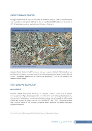 CARACTERITZACIÓ GENERAL

El polígon Sector Centre és el que té més temps de Viladecans, data del 1984, i un dels més antics
dels que es troben al llarg de la C-245/C-32. Té una superfície de 70,8 hectàrees, el representa el
40% del sòl actual i previst per a activitats econòmiques a Viladecans.


                                                                                                         Figura 130
   Ortofotomapa del polígon Sector Centre




   Font: UPIC (2008) Mapa d’Àrees Industrials de Catalunya




Al polígon Sector Centre hi ha 240 empreses amb una ocupació total de 5.172 treballadors. Les
activitats que s’hi ubiquen formen part majoritàriament de les següents branques d’activitat: Comerç
al major i reparacions; Manufactures del metall, paper i alimentació35. No hi ha cap associació que
representi a tot el polígon.



ESTAT GENERAL DEL POLÍGON

Accessibilitat

El Sector Centre té accés directe des de la C-32 i des de la C-245, tot i que la cruïlla en aquesta
darrera via (al Carrer Agricultura) és problemàtic en sentit oest. Pel que fa al transport públic col·lectiu,
diverses línies d’autobús donen servei a aquest polígon, amb parades a l’Avinguda de la Generalitat
(C-245) i a la carretera de la Vila (Línies L80, L87, L88, L99, VB1, VB2 i VB3 ). L’estació de tren està
molt a prop del polígon. A més, donada la proximitat al teixit residencial també és accessible en
mitjans no motoritzats.




35. Consell Comarcal del Baix Llobregat (2007) Estudi sobre l’Estat dels Polígons al Baix Llobregat.




                                                                                     VILADECANS - Polígon SECTOR CENTRE   141
 