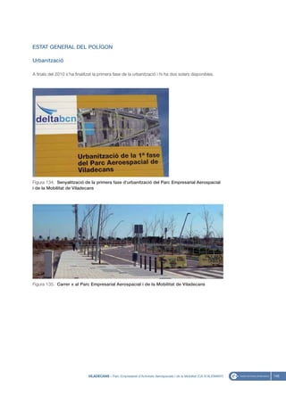 ESTAT GENERAL DEL POLÍGON

Urbanització

A finals del 2010 s’ha finalitzat la primera fase de la urbanització i hi ha dos solars disponibles.




Figura 134. Senyalització de la primera fase d’urbanització del Parc Empresarial Aerospacial
i de la Mobilitat de Viladecans




Figura 135. Carrer x al Parc Empresarial Aerospacial i de la Mobilitat de Viladecans




                              VILADECANS - Parc Empresarial d’Activitats Aerospacials i de la Mobilitat (CA N’ALEMANY)   145
 