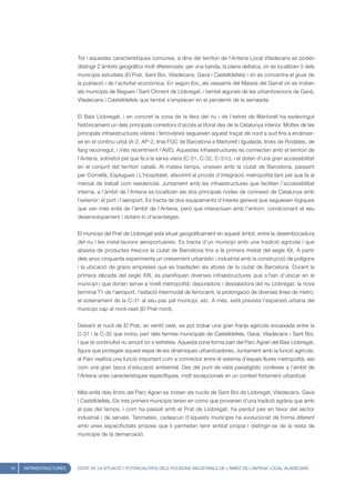 Tot i aquestes característiques comunes, a dins del territori de l’Antena Local Viladecans es poden
                        distingir 2 àmbits geogràfics molt diferenciats: per una banda, la plana deltaica, on es localitzen 5 dels
                        municipis estudiats (El Prat, Sant Boi, Viladecans, Gavà i Castelldefels) i on es concentra el gruix de
                        la població i de l’activitat econòmica. En segon lloc, els vessants del Massís del Garraf on es troben
                        els municipis de Begues i Sant Climent de Llobregat, i també algunes de les urbanitzacions de Gavà,
                        Viladecans i Castelldefels que també s’emplacen en el pendents de la serralada.


                        El Baix Llobregat, i en concret la zona de la llera del riu i de l’estret de Martorell ha esdevingut
                        històricament un dels principals corredors d’accés al litoral des de la Catalunya interior. Moltes de les
                        principals infraestructures viàries i ferroviàries segueixen aquest traçat de nord a sud fins a endinsar-
                        se en el continu urbà (A-2, AP-2, línia FGC de Barcelona a Martorell i Igualada, línies de Rodalies, de
                        llarg recorregut, i més recentment l’AVE). Aquestes infraestructures es connecten amb el territori de
                        l’Antena, sobretot pel que fa a la xarxa viària (C-31, C-32, C-31c), i el doten d’una gran accessibilitat
                        en el conjunt del territori català. Al mateix temps, uneixen amb la ciutat de Barcelona, passant
                        per Cornellà, Esplugues i L’Hospitalet, afavorint el procés d’integració metropolità tant pel que fa al
                        mercat de treball com residencial. Juntament amb les infraestructures que faciliten l’accessibilitat
                        interna, a l’àmbit de l’Antena es localitzen els dos principals nodes de connexió de Catalunya amb
                        l’exterior: el port i l’aeroport. Es tracta de dos equipaments d’interès general que segueixen lògiques
                        que van més enllà de l’àmbit de l’Antena, però que interactuen amb l’entorn, condicionant el seu
                        desenvolupament i dotant-lo d’avantatges.


                        El municipi del Prat de Llobregat està situat geogràficament en aquest àmbit, entre la desembocadura
                        del riu i les instal·lacions aeroportuàries. Es tracta d’un municipi amb una tradició agrícola i que
                        abastia de productes frescos la ciutat de Barcelona fins a la primera meitat del segle XX. A partir
                        dels anys cinquanta experimenta un creixement urbanístic i industrial amb la construcció de polígons
                        i la ubicació de grans empreses que es traslladen als afores de la ciutat de Barcelona. Durant la
                        primera dècada del segle XXI, es planifiquen diverses infraestructures que s’han d’ubicar en el
                        municipi i que donen servei a nivell metropolità: depuradora i dessaladora del riu Llobregat, la nova
                        terminal T1 de l’aeroport, l’estació intermodal de ferrocarril, la prolongació de diverses línies de metro,
                        el soterrament de la C-31 al seu pas pel municipi, etc. A més, està prevista l’expansió urbana del
                        municipi cap al nord-oest (El Prat-nord).


                        Deixant el nucli de El Prat, en sentit oest, es pot trobar una gran franja agrícola encaixada entre la
                        C-31 i la C-32 que inclou part dels termes municipals de Castelldefels, Gavà, Viladecans i Sant Boi,
                        i que té continuïtat riu amunt on s’estreteix. Aquesta zona forma part del Parc Agrari del Baix Llobregat,
                        figura que protegeix aquest espai de les dinàmiques urbanitzadores. Juntament amb la funció agrícola,
                        el Parc realitza una funció important com a connector entre el sistema d’espais lliures metropolità, així
                        com una gran tasca d’educació ambiental. Des del punt de vista paisatgístic confereix a l’àmbit de
                        l’Antena unes característiques específiques, molt excepcionals en un context fortament urbanitzat.


                        Més enllà dels límits del Parc Agrari es troben els nuclis de Sant Boi de Llobregat, Viladecans, Gavà
                        i Castelldefels. Els tres primers municipis tenen en comú que provenen d’una tradició agrària que amb
                        el pas del temps, i com ha passat amb el Prat de Llobregat, ha perdut pes en favor del sector
                        industrial i de serveis. Tanmateix, cadascun d’aquests municipis ha evolucionat de forma diferent
                        amb unes especificitats pròpies que li permeten tenir entitat pròpia i distingir-se de la resta de
                        municipis de la demarcació.




14   INFRAESTRUCTURES   ESTAT DE LA SITUACIÓ I POTENCIALITATS DELS POLÍGONS INDUSTRIALS DE L’ÀMBIT DE L’ANTENA LOCAL VILADECANS
 