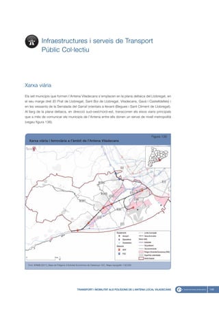 Infraestructures i serveis de Transport
               Públic Col·lectiu




Xarxa viària

Els set municipis que formen l’Antena Viladecans s’emplacen en la plana deltaica del Llobregat, en
el seu marge dret (El Prat de Llobregat, Sant Boi de Llobregat, Viladecans, Gavà i Castelldefels) i
en les vessants de la Serralada del Garraf orientats a llevant (Begues i Sant Climent de Llobregat).
Al llarg de la plana deltaica, en direcció sud-oest/nord-est, transcorren els eixos viaris principals
que a més de comunicar els municipis de l’Antena entre ells donen un servei de nivell metropolità
(vegeu figura 136).



                                                                                                            Figura 136
  Xarxa viària i ferroviària a l’àmbit de l’Antena Viladecans




  Font: IERMB (2011), Base de Polígons d’Activitat Econòmica de Catalunya i ICC, Mapa topogràfic 1:50.000




                                                  TRANSPORT I MOBILITAT ALS POLÍGONS DE L’ANTENA LOCAL VILADECANS        149
 