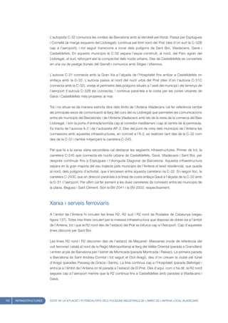 L’autopista C-32 comunica les rondes de Barcelona amb el Vendrell pel litoral. Passa per Esplugues
                         i Cornellà (al marge esquerre del Llobregat); continua pel límit nord del Prat (des d’on surt la C-32B
                         cap a l’aeroport); i tot seguit transcorre a tocar dels polígons de Sant Boi, Viladecans, Gavà i
                         Castelldefels. En aquests municipis la C-32 separa l’espai construït, al nord, del Parc agrari del
                         Llobregat, al sud, reforçant així la compacitat dels nuclis urbans. Des de Castelldefels es converteix
                         en una via de peatge (túnels del Garraf) i comunica amb Sitges i Vilanova.


                         L’autovia C-31 connecta amb la Gran Via a l’alçada de l’Hospitalet fins arribar a Castelldefels on
                         enllaça amb la C-32. L’autovia passa al nord del nucli urbà del Prat (des d’on l’autovia C-31C
                         connecta amb la C-32), voreja el perímetre dels polígons situats a l’oest del municipi i els terrenys de
                         l’aeroport (l’autovia C-32B els connecta), i continua paral·lela a la costa per les zones urbanes de
                         Gavà i Castelldefels més properes al mar.


                         Tot i no situar-se de manera estricta dins dels límits de l’Antena Viladecans cal fer referència també
                         als principals eixos de comunicació al llarg del curs del riu Llobregat que permeten les comunicacions
                         entre els municipis del Barcelonès i de l’Antena Viladecans amb els de la resta de la comarca del Baix
                         Llobregat, i són la porta d’entrada/sortida cap al corredor mediterrani i cap al centre de la península.
                         Es tracta de l’autovia A-2 i de l’autopista AP-2. Des del punt de vista dels municipis de l’Antena les
                         connexions amb aquestes infraestructures, en concret a l’A-2, es realitzen tant des de la C-32 com
                         des de la C-31 i també mitjançant la carretera C-245.


                         Pel que fa a la xarxa viària secundària cal destacar les següents infraestructures. Primer de tot, la
                         carretera C-245 que connecta els nuclis urbans de Castelldefels, Gavà, Viladecans i Sant Boi, per
                         després continuar fins a Esplugues i l’Avinguda Diagonal de Barcelona. Aquesta infraestructura
                         separa en la gran majoria del seu trajecte pels municipis de l’Antena el teixit residencial, que queda
                         al nord, dels polígons d’activitat, que s’encaixen entre aquesta carretera i la C-32. En segon lloc, la
                         carretera C-243C que en direcció paral·lela a la línea de costa enllaça Gavà a l’alçada de la C-32 amb
                         la C-31 i l’aeroport. Per últim cal fer esment a les dues carreteres de connexió entre els municipis de
                         la plana, Begues i Sant Climent. Són la BV-2041 i la BV-2003, respectivament.



                         Xarxa i serveis ferroviaris

                         A l’àmbit de l’Antena hi circulen les línies R2, R2 sud i R2 nord de Rodalies de Catalunya (vegeu
                         figura 137). Totes tres línies circulen per la mateixa infraestructura que disposa de doble via a l’àmbit
                         de l’Antena, tot i que la R2 nord des de l’estació del Prat es bifurca cap a l’Aeroport. Cap d’aquestes
                         línies discorre per Sant Boi.


                         Les línies R2 nord i R2 discorren des de l’estació de Maçanet- Massanes (node de referència del
                         vuit ferroviari català al nord de la Regió Metropolitana) al llarg del Vallès Oriental (parada a Granollers)
                         i entren al pla de Barcelona per l’estret de Montcada (parada Montcada i Reixac). La primera parada
                         a Barcelona és Sant Andreu-Comtal i tot seguit el Clot-Aragó, des d’on creuen la ciutat pel túnel
                         d’Aragó (parades Passeig de Gràcia i Sants). La línia continua cap a l’Hospitalet (parada Bellvitge) i
                         entra ja a l’àmbit de l’Antena on té parada a l’estació de El Prat. Des d’aquí, com s’ha dit, la R2 nord
                         segueix cap a l’aeroport mentre que la R2 continua fins a Castelldefels amb parades a Viladecans i
                         Gavà.




150   INFRAESTRUCTURES   ESTAT DE LA SITUACIÓ I POTENCIALITATS DELS POLÍGONS INDUSTRIALS DE L’ÀMBIT DE L’ANTENA LOCAL VILADECANS
 