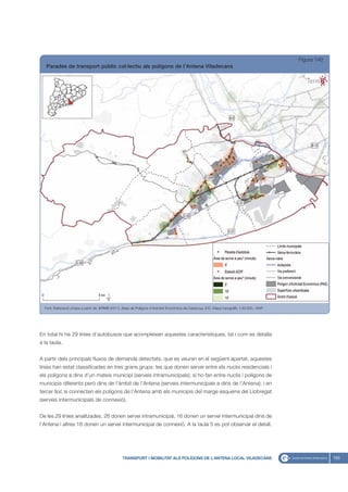 Figura 140
   Parades de transport públic col·lectiu als polígons de l’Antena Viladecans




  Font: Elaboració pròpia a partir de: IERMB (2011), Base de Polígons d’Activitat Econòmica de Catalunya, ICC, Mapa topogràfic 1:50.000, i EMT




En total hi ha 29 línies d’autobusos que acompleixen aquestes característiques, tal i com es detalla
a la taula.


A partir dels principals fluxos de demanda detectats, que es veuran en el següent apartat, aquestes
línies han estat classificades en tres grans grups: les que donen servei entre els nuclis residencials i
els polígons a dins d’un mateix municipi (serveis intramunicipals); si ho fan entre nuclis i polígons de
municipis diferents però dins de l’àmbit de l’Antena (serveis intermunicipals a dins de l’Antena); i en
tercer lloc si connecten els polígons de l’Antena amb els municipis del marge esquerre del Llobregat
(serveis intermunicipals de connexió).


De les 29 línies analitzades, 26 donen servei intramunicipal, 16 donen un servei intermunicipal dins de
l’Antena i altres 16 donen un servei intermunicipal de connexió. A la taula 5 es pot observar el detall.




                                                   TRANSPORT I MOBILITAT ALS POLÍGONS DE L’ANTENA LOCAL VILADECANS                                            153
 