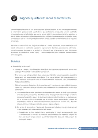 Diagnosi qualitativa: recull d’entrevistes


L’entrevista en profunditat és una tècnica d’anàlisi qualitatiu basada en una conversa estructurada
al voltant d’un guió que recull aquells temes que es tractaran en aquesta. Un dels punt forts
d’aquesta tècnica és la flexibilitat que permet ja que, si bé hi ha un guió previ amb les qüestions a
tractar durant l’entrevista, el desenvolupament de la conversa permet fer emergir nous temes i línies
d’investigació que no s’havien plantejat inicialment però que poden ser interessants de ser tingudes
en compte.


En el cas que ens ocupa, els polígons a l’àmbit de l’Antena Viladecans, s’han realitzat un total
de 20 entrevistes en profunditat a persones representants d’entitats, associacions, administra-
cions i empreses ubicades en el territori. La informació que s’ha generat a partir d’aquestes
entrevistes es presenta en aquest capítol i s’estructura en tres punts: mobilitat, serveis i relació
entre els agents.



Mobilitat

• Accessibilitat en ferrocarril:

  — L’àmbit de l’Antena Local Viladecans està servit per dues línies de ferrocarril: la línia Baix
      Llobregat-Anoia d’FGC i la línia de Tarragona d’Adif.

  — En el primer cas, la línia només té dues estacions en l’àmbit d’estudi, i cap de les dues dóna
      servei degut a la seva distància als polígons. En el cas de la línia d’Adif, diverses estacions
      donen servei als municipis de l’àrea: El Prat de Llobregat, Viladecans, Gavà, Castelldefels i
      Platja de Castelldefels.

  — Malgrat la presència d’estacions de ferrocarrils en els 5 municipis de major població, diversos
      dels actors consultats plantegen dificultats relacionades amb l’accessibilitat amb aquest mitjà
      de transport:
      1. L’accessibilitat en el darrer quilòmetre: l’accés en ferrocarril permet un accés ràpid i còmode
          entre dos punts, però planteja dificultats quan el desplaçament des de l’origen a l’estació
          i/o des de l’estació fins al punt de destinació no és còmode. El problema es planteja quan
          no hi ha unes condicions òptimes per fer aquest darrer desplaçament: manca de
          senyalització, manca de transport complementari (servei de bus, bicicleta, etc.). Aquesta
          situació, tot i que no és generalitzable, afecta a alguns polígons.

      2. Els serveis de ferrocarril no s’ajusten a la demanda dels treballadors/es, principalment pel
          que fa a freqüències i orígen-destinació dels serveis.
         — Freqüències: en hora punta hi ha un servei cada 10 minuts aproximadament que
             s’amplia fins als 30 minuts a les hores vall. Es considera que la mitja hora d’espera en
             hora vall és un temps excessiu que limita l’atractivitat d’aquest mitjà per part de
             potencials usuaris.




                                                           DIAGNOSI QUALITATIVA: RECULL D’ENTREVISTES      167
 