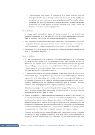 — Orígen-destinació dels serveis: la configuració de la xarxa ferroviària limita els
                                      desplaçaments entre algunes de les poblacions de la demarcació (El Prat-Sant Boi, per
                                      exemple) o amb altres municipis de la comarca (Castelldefels-Molins de Rei o Gavà-
                                      Sant Vicenç dels Horts). L’absència de punts de transbordament entre les diverses línies
                                      de ferrocarril que donen servei a la comarca obliga en molts casos a passar per
                                      Barcelona per realitzar aquests desplaçaments.

                         • Servei d’autobús:

                           — La principal queixa plantejada per alguns dels actors consultats és el que fa referència a
                               l’esquema i disseny de la xarxa, que respon a un tipus de mobilitat relacionada amb l’oci o amb
                               el lloc de residència, però no amb una mobilitat relacionada amb el lloc de treball.

                           — Altres qüestions que cal millorar són les que fan referència a la seguretat en els accessos fins
                               a les parades d’autobús (passos de vianants, passos soterrats o elevats, il·luminació, etc.) i
                               l’estat de les parades i marquesines d’autobús (manteniment i informació disponible).

                           — Com ja passa en el cas de la xarxa de ferrocarril, alguns desplaçaments entre municipis no són
                               fàcils, tot i la proximitat geogràfica.


                         • Accés en bicicleta:

                           — Tot i que aquesta qüestió només ha aparegut de forma puntual en algunes de les entrevistes,
                               cal destacar que en general no hi ha cap infraestructura ni xarxa de carrils bicicleta a la
                               demarcació que permeti l’accés en aquest mitjà amb relatives condicions de seguretat.
                               Únicament Begues amb una xarxa de carrils bicicleta i el Prat de Llobregat amb el que
                               s’anomena xarxa de carrers bici, disposen d’una mínima infraestructura que permet accedir en
                               bicicleta a alguns polígons d’activitat econòmica.

                           — La possibilitat d’accedir en bicicleta és considerada factible en la majoria de polígons de la
                               zona analitzada degut a la orografia plana que presenten, i la proximitat dels polígons industrials
                               respecte dels nuclis urbans. L’aspecte limitador per fer ús d’aquest mitjà segons algunes de
                               les persones consultades és la manca de seguretat que perceben els potencials usuaris i
                               l’absència d’infraestructures que permetin la connectivitat entre el nucli urbà i les zones
                               industrials, entre ciutats properes i entre polígons que es troben limítrofes.

                           — Cal destacar que polígons de recent construcció no han incorporat infraestructures de carril-
                               bici en el disseny, desaprofitant la possibilitat de facilitar l’accés en un mode sostenible
                               ambientalment i econòmica al lloc de treball.

                           — Davant d’aquesta situació, algun municipi està molt interessat en desenvolupar un servei públic
                               de préstec de bicicletes elèctriques, similar al servei de Bicing de Barcelona. El principal
                               aspecte que frena la implementació d’aquest servei és el model de gestió del sistema. Altres
                               qüestions que han de ser tingudes en compte són l’absència actual d’infraestructures que
                               garanteixin el desplaçament en unes mínimes condicions de seguretat (carrils bicicleta,
                               il·luminació, senyalització a les cruïlles, etc.) per la qual cosa caldrà fer una inversió per millorar
                               aquesta situació si es vol promocionar l’ús de la bicicleta en els trajectes a la feina.

                           — Finalment, també cal tenir en compte els dèficits pel que fa a la cultura de mobilitat en bicicleta,
                               la qual cosa pot limitar el desenvolupament del projecte per manca d’usuaris interessats en
                               participar-hi. A pesar d’aquestes dificultats plantejades, algunes empreses i municipis estan




168   INFRAESTRUCTURES   ESTAT DE LA SITUACIÓ I POTENCIALITATS DELS POLÍGONS INDUSTRIALS DE L’ÀMBIT DE L’ANTENA LOCAL VILADECANS
 