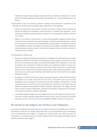 treballant per desenvolupar projectes relacionats amb la mobilitat en bicicleta com el servei
      públic de bicicletes elèctriques, aparcaments per bicicletes, etc. i la seva implementació a curt
      termini.

• Accessibilitat a peu: els principals aspectes a destacar pels interlocutors consultats són les
  dificultats per accedir a peu als polígons degut, bàsicament, a dos qüestions:

  — Dèficits de seguretat en els accessos: absència de voreres en alguns casos, absència de
      passos de vianants que impedeixen creuar els carrers o carreteres amb seguretat i, en els
      casos que sí existeixen passos de vianants, aquests no són respectats pels vehicles o la pintura
      no és visible.

  — Dèficits de comoditat en els accessos: la manca de permeabilitat d’algunes infraestructures
      (vies de ferrocarril i autopistes, principalment) degut a l’absència de passos soterrats o elevats
      per creuar-les és un factor que limita l’accessibilitat a peu als polígons, principalment en el cas
      de Castelldefels i de Gavà. Una vegada s’ha accedit a peu al polígon, la presència habitual de
      vehicles aparcats sobre les voreres o el mal estat d’aquestes voreres no facilita un accés en
      condicions al lloc de treball.


• Accessibilitat en vehicle privat

  — Els principals dèficits plantejats per les persones consultades a les entrevistes són els que fan
      referència als dèficits de connexió de la xarxa bàsica amb els polígons, principalment en l’eix
      de la C32. Es considera que, degut a la ubicació dels polígons entre l’autopista i el nucli urbà,
      els enllaços viaris concentren el trànsit de vehicles que es dirigeix als polígons i el que va en
      direcció al nucli urbà. Aquesta concentració de trànsit suposa retencions en determinades
      hores del dia i per aquest motiu proposen repensar alguns dels accessos als polígons i crear-
      ne de nous (nou accés al sector Alcampo de Sant Boi des de la C32 en sentit sud o al polígon
      Massotes de Gavà).

  — Els polígons d’activitat econòmica que reben més queixes pel que fa a l’aparcament de vehicles
      són aquells que es troben situats dins del nucli urbà o molt propers, per la qual cosa els
      treballadors que hi accedeixen en vehicle privat es veuen obligats a competir per un espai
      d’aparcament amb els veïns de la zona. Els polígons de construcció més antiga i amb una
      planificació deficient també presenten dèficits de places d’aparcament. Els polígons de més
      recent construcció tenen relativament cobertes les necessitats d’aparcament de vehicles i
      s’han tingut en compte en el disseny del polígon.

  — La presència d’alguns polígons que han quedat dins de nucli urbà degut al creixement urba-
      nístic dels municipis suposen queixes dels veïns de la zona en quan a la circulació de vehicles
      pesants per accedir a les naus així com per possibles molèsties de sorolls i/o males olors.



Els serveis en els polígons de l’Antena Local Viladecans
En general, els polígons d’activitat econòmica de l’àmbit de l’Antena Local Viladecans es troben en
bon estat de conservació. En la gran majoria dels casos, són els ajuntaments els qui s’encarreguen
de fer el manteniment dels polígons, a vegades per iniciativa pròpia dins dels seus plans de
manteniment i, en d’altres ocasions, de manera reactiva davant de les queixes formulades i per les
empreses ubicades en els polígons.




                                                           DIAGNOSI QUALITATIVA: RECULL D’ENTREVISTES       169
 