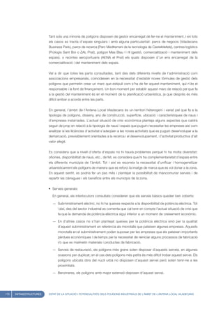 Tant sols una minoria de polígons disposen de gestor encarregat de fer-ne el manteniment, i en tots
                         els casos es tracta d’espais singulars i amb alguna particularitat: parcs de negocis (Viladecans
                         Business Park), parcs de recerca (Parc Mediterrani de la tecnologia de Castelldefels), centres logístics
                         (Prologis Sant Boi o ZAL Prat), polígon Mas Blau I i II (gestió, comercialització i manteniment dels
                         espais). o recintes aeroportuaris (AENA el Prat) els quals disposen d’un ens encarregat de la
                         comercialització i del manteniment dels espais.


                         Val a dir que totes les parts consultades, tant des dels diferents nivells de l’administració com
                         associacions empresarials, coincideixen en la necessitat d’establir noves fórmules de gestió dels
                         polígons que permetin crear un marc que estipuli com s’ha de fer aquest manteniment, qui n’és el
                         responsable i la font de finançament. Un bon moment per establir aquest marc de relació pel que fa
                         a la gestió del manteniment és en el moment de la planificació urbanística, ja que després és més
                         difícil arribar a acords entre les parts.


                         En general, l’àmbit de l’Antena Local Viladecans és un territori heterogeni i variat pel que fa a la
                         tipologia de polígons, disseny, any de construcció, superfície, ubicació i característiques de naus i
                         d’empreses instal·lades. L’actual situació de crisi econòmica planteja alguns aspectes que caldrà
                         seguir de prop en relació a la tipologia de naus i espais que puguin necessitar les empreses així com
                         analitzar si les llicències d’activitat s’adeqüen a les noves activitats que es puguin desenvolupar a la
                         demarcació, previsiblement orientades a la recerca i el desenvolupament, i l’activitat productiva d’alt
                         valor afegit.


                         Es considera que a nivell d’oferta d’espais no hi haurà problemes perquè hi ha molta diversitat:
                         oficines, disponibilitat de naus, etc., de fet, es considera que hi ha complementarietat d’espais entre
                         els diferents municipis de l’àmbit. Tot i així es reconeix la necessitat d’unificar i homogeneïtzar
                         urbanísticament els polígons de manera que es reforci la imatge de marca que es vol donar a la zona.
                         En aquest sentit, es podria fer un pas més i plantejar la possibilitat de mancomunar serveis i de
                         repartir les càrregues i els beneficis entre els municipis de la zona.


                         • Serveis generals:

                           En general, els interlocutors consultats consideren que els serveis bàsics queden ben coberts:

                           — Subministrament elèctric, no hi ha queixes respecte a la disponibilitat de potència elèctrica. Tot
                               i així, des del sector industrial es comenta que cal tenir en compte l’actual situació de crisi que
                               fa que la demanda de potència elèctrica sigui inferior a un moment de creixement econòmic.

                           — En d’altres casos no s’han plantejat queixes per la potència elèctrica sinó per la qualitat
                               d’aquest subministrament en referència als microtalls que pateixen algunes empreses. Aquests
                               microtalls en el subministrament poden suposar per les empreses que els pateixen importants
                               pèrdues econòmiques i de temps per la necessitat de reiniciar alguns processos de fabricació
                               i/o que es malmetin materials i productes de fabricació.

                           — Serveis de restauració, els polígons més grans solen disposar d’aquests serveis, en algunes
                               ocasions per duplicat; en el cas dels polígons més petits és més difícil trobar aquest servei. Els
                               polígons ubicats dins del nucli urbà no disposen d’aquest servei però solen tenir-ne a les
                               proximitats.

                           — Benzineres, els polígons amb major extensió disposen d’aquest servei.




170   INFRAESTRUCTURES   ESTAT DE LA SITUACIÓ I POTENCIALITATS DELS POLÍGONS INDUSTRIALS DE L’ÀMBIT DE L’ANTENA LOCAL VILADECANS
 
