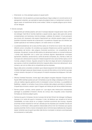 — Enllumenat, no s’han plantejat queixes en aquest sentit.

  — Manteniment: tret de qüestions puntuals específiques d’algun polígon en concret (canvis en el
     planejament urbanístic, per exemple) la majoria de polígons tenen un manteniment correcte. En
     alguns casos, el manteniment de les zones verdes i l’arbrat, en aquells polígons que en tenen,
     sol ser desigual.


• Serveis avançats:

  — Aparcaments per vehicles pesants, tant sols 3 municipis disposen d’aquest servei: Gavà, el Prat
     de Llobregat i Sant Boi (2 recintes destinats a aquest servei), alguns dels quals amb serveis
     complementaris com benzinera, túnel de rentatge o cafeteria. No obstant, hi ha la percepció
     que encara són necessaris més espais d’aparcament per vehicles pesants degut a la gran
     quantitat d’activitat industrial de la demarcació i la presència d’aquest tipus de vehicles que
     queden aparcats en els mateixos polígons o en solars sense un ús definit.

  — La (presència/absència) de la xarxa de fibra òptica en el territori és el servei més citat pels
     diferents actors consultats. Es considera que aquesta infraestructura permet augmentar les
     potencialitats del territori, dels polígons d’activitat econòmica i de competitivitat de les
     empreses. Actualment, la xarxa de fibra òptica a la demarcació està en un moment embrionari
     i només està disponible com a xarxa que connecta algunes dependències municipals
     (ajuntament, biblioteca, serveis tècnics, centre de serveis a empreses, etc.). Només un dels vuit
     municipis de la demarcació ha assumit el desenvolupament de la xarxa de fibra òptica a tot el
     municipi, polígons inclosos. Aquesta actuació ha rebut els elogis del sector empresarial pel
     que suposa a nivell de competitivitat del territori respecte altres zones de la demarcació i de la
     comarca, així com la millora de la competitivitat per les empreses.
     Alguns dels actors consultats consideren que el desenvolupament del clúster dels sistemes de
     mobilitat intel·ligent passa per desenvolupar una xarxa de fibra òptica a tot el territori que sigui
     un factor atractor més (però no l’únic) perquè s’hi instal·lin empreses tecnològiques i d’alt valor
     afegit.

  — Oficines d’entitats financeres, només algun dels polígons singulars disposen d’aquest servei.
     Aquest dèficit planteja queixes per part d’empreses ja que les obliga a desplaçar-se fins al nucli
     urbà per realitzar algunes gestions amb el conseqüent consum de temps. La possibilitat de
     flexibilitzar i adaptar la normativa d’usos de les activitats dels polígons permetria la instal·lació
     d’aquest tipus de servei, sempre i quan hi hagués cert interès per part de les entitats financeres.

  — Serveis postals: correcte, sense queixes tot i que alguns dels interlocutors empresarials
     plantegen la possibilitat d’instal·lar oficines de correus dins d’aquelles zones industrials
     formades per diversos polígons grans.

  — Centres de suport a l’empresa: tots els municipis tret de Sant Climent de Llobregat i de Begues
     disposen d’un centre de suport a l’empresa. A més, cal destacar que, excepte en el cas de
     Castelldefels, es troba ubicat en un polígon d’activitat econòmica del municipi. Aquesta
     proximitat al teixit industrial és molt ben valorada per les empreses per la facilitat d’accés als
     recursos, la informació i altres qüestions relacionades amb el món de l’empresa que suposa
     aquesta proximitat. De fet, el sector empresarial valora molt bé la tasca realitzada des d’aquests
     espais i lamenten que el suport que reben dels tècnics municipals no sempre va acompanyada
     de recolzament a nivell polític.




                                                           DIAGNOSI QUALITATIVA: RECULL D’ENTREVISTES        171
 
