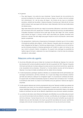 • En general:

                           — Preu dels lloguers i de venda de naus industrials: l’actual situació de crisi econòmica ha
                               provocat la presència d’un elevat número de naus en lloguer o en venda a tots els municipis
                               de la demarcació, tot i així els preus de lloguer i de compra de les naus es consideren
                               excessius, sobretot per les petites i mitjanes empreses. Es percep que l’oferta de sòl i de naus
                               està en poques mans que juguen amb els preus i estan disposats a tenir les naus buides abans
                               de rebaixar preus.
                               Algun dels interlocutors apunten que, degut a la proximitat a Barcelona i a les bones condicions
                               de comunicació de la zona, aquest preu no baixarà. Aquest fet pot provocar una deslocalització
                               d’aquelles empreses el producte de les quals sigui de baix valor afegit. Per contra, aquests
                               preus elevats de lloguer o compra només seran assumibles per aquelles empreses amb
                               producció o serveis d’alt valor afegit que puguin imputar el cost en el producte o servei sense
                               perdre competitivitat.

                           — Els representants i interlocutors d’associacions d’empresaris comenten que no hi ha un plans
                               d’emergències globals pels polígons, només disposen d’aquests plans les empreses que hi
                               estan obligades per llei degut a l’activitat que desenvolupen. El problema rau en el moment en
                               que les empreses properes a l’empresa generadora de l’incident no saben com actuar en cas
                               que s’activi la situació d’alerta i emergència. Per aquest motiu plantegen la possibilitat de
                               realitzar alguna formació o elaboració d’un pla d’emergències a nivell de totes les empreses
                               ubicades en cada polígon.



                         Relacions entre els agents
                         • Una de les dificultats amb que es troben els municipis és la dificultat per disposar d’un cens de
                           les empreses del municipi actualitzat anualment des de la supressió de l’IAE. Disposar d’aquesta
                           informació permetia als municipis adequar les seves accions de promoció econòmica i ajustar-les
                           a les necessitats de les empreses. Únicament un municipi destina recursos de forma bianual a
                           disposar d’una base de dades actualitzada amb les dades de les empreses.

                         • A nivell empresarial es plantegen qüestions referides a la complexitat dels tràmits administratius per
                           aconseguir autoritzacions, permisos, llicències, etc. la qual cosa obliga a les empreses a destinar
                           part dels seus esforços a adequar-se a la legislació vigent i no a la producció i prestació de serveis.
                           En aquest sentit, les entitats empresarials proposen la unificació de la normativa en els 7 municipis,
                           la simplificació dels tràmits i la creació d’una finestreta única per gestionar l’obertura de negocis i
                           empreses.

                         • Un altre aspecte destacat pel col·lectiu empresarial és denunciar l’elevada mortalitat que pateixen els
                           emprenedors que inicien una nova activitat empresarial. En aquest sentit, es considera que és ne-
                           cessari replantejar les polítiques actuals d’ocupació adreçades als emprenedors degut a una vegada
                           finalitza la tutorització per part de les diferents organitzacions que promouen aquests processos.

                         • La constitució del clúster sobre Sistemes Intel·ligents de la Mobilitat a la zona Delta està promovent
                           una nova forma de relació entre els diferents municipis. Les dificultats per aconseguir uns objectius
                           de forma individual i l’actual situació de crisi i de manca de recursos ha facilitat que es passi de
                           treballar sota una visió més àmplia i de conjunt que permeti racionalitzar els recursos i aprofitar les
                           sinergies entre tots els municipis del territori, especialment en el cas de promoure el clúster.




172   INFRAESTRUCTURES   ESTAT DE LA SITUACIÓ I POTENCIALITATS DELS POLÍGONS INDUSTRIALS DE L’ÀMBIT DE L’ANTENA LOCAL VILADECANS
 