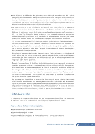 • Amb els dèficits de finançament dels ajuntaments es considera que la tendència ha d’anar a buscar
  sinergies i complementarietats i defugir de duplicitats de recursos. Per aquest motiu, molts actors
  estan pendents de com es desenvolupa aquesta nova forma de relació entre administracions
  municipals per la promoció econòmica del territori, així com les dificultats que es plantegen (a nivell
  legislatiu com de maduresa social i política) i com es resolen.

• Un altre aspecte en el que coincideixen les diverses parts consultades és la debilitat de
  l’associacionisme entre el col·lectiu d’empresaris. La tradició industrial d’aquesta zona del Baix
  Llobregat és relativament recent, de fet els primers polígons industrials daten de finals dels anys
  60 i inici dels 70’s. Aquest fet podria explicar en certa manera la feblesa de les relacions
  interempresarials en aquest territori. El fet que es tracti de petites empreses multi-sectorials: tallers,
  instal·ladors, empresa auxiliar, etc. també ha dificultat aquest associacionisme empresarial.
  Tot i aquesta debilitat de l’associacionisme, els diferents actors consultats consideren important i
  necessari tenir un interlocutor que faciliti la comunicació entre l’ajuntament i les empreses dels
  polígons en aquelles qüestions considerades d’interès per les dues parts com poden ser l’estat
  de conservació del polígon, noves línies d’actuació a desenvolupar o la detecció de necessitats
  en quan a formació dels treballadors.
  El col·lectiu d’empresaris és conscient d’aquesta manca d’associacionisme i ho relaciona amb
  dos qüestions. Per una banda, l’absència de grans problemàtiques que motivin als empresaris a
  associar-se i, per altra, la situació de crisi econòmica que fa que els empresaris prioritzin el seu
  negoci per sobre d’altres qüestions.

• Davant d’aquesta situació de debilitat o absència d’associacionisme empresarial, la majoria de
  municipis ha optat per fomentar-lo directament i per promoure activitats que facilitin el coneixement
  entre les empreses del mateix municipi a partir de jornades de networking empresarial per aprofitar
  les sinergies. Val a dir que aquestes activitats es continuen organitzant a nivell local i no
  supramunicipal de manera que hi participen les empreses de cada municipi. Plantejar jornades
  conjuntes de networking dels 7 municipis seria una bona manera de visualitzar aquesta voluntat
  de treballar de forma conjunta en el territori.
  Un altre aspecte a desenvolupar és el de canviar el discurs crític amb el col·lectiu d’empresaris
  que positivitzi la tasca realitzada com element generador d’ocupació i de riquesa. Per aquest motiu,
  alguns municipis estan desenvolupant diferents accions en aquesta línia: donar a conèixer empreses
  singulars del municipi a partir de petites càpsules audiovisuals pel consum de la xarxa de televisions
  locals, vídeos promocionals a youtube, o creació de guardons adreçats a premiar empreses.



Llistat d’entrevistes
Es van realitzar un total de 20 entrevistes al llarg dels mesos de juliol i setembre de 2010 a persones
de referència, tant a nivell d’administració com d’empreses implantades en el territori:


Representants de l’administració pública:

• Ajuntament de Sant Boi. Promoció econòmica.

• Ajuntament de Begues. Alcaldia.

• Ajuntament de Gavà. Regidoria de Promoció Econòmica i participació ciutadana.




                                                             DIAGNOSI QUALITATIVA: RECULL D’ENTREVISTES        173
 
