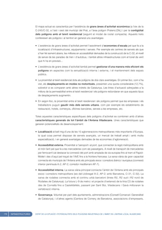 El mapa actual es caracteritza per l’existència de grans àrees d’activitat econòmica (a l’eix de la
                         C-245/C-32, a l’est i oest del municipi del Prat, a l’àrea polígon Pratenc/ZAL) i per la contigüitat
                         dels polígons amb el teixit residencial (seguint el model de ciutat compacta). Aquests trets
                         confereixen als polígons i al territori en general uns avantatges:


                         • L’existència de grans àrees d’activitat permet l’assoliment d’economies d’escala pel que fa a la
                           localització d’infraestructures, equipaments i serveis. Per exemple els centres de serveis als que
                           s’han fet esment abans, les millores en accessibilitat derivades de la construcció de la C-32, el nivell
                           de servei de les parades de tren i d’autobus, i també altres infraestructures com el túnel de vent
                           que hi ha en previsió...

                         • L’existència de grans àrees d’activitat també permet gestionar d’una manera més eficient els
                           polígons en aspectes com la senyalització interna i externa, i el manteniment dels espais
                           públics.

                         • La proximitat al teixit residencial dota als polígons de dos clars avantatges. En primer lloc, com s’ha
                           vist, els desplaçaments en modes no motoritzats, presenten una quota considerable (12,7%),
                           sobretot si es comparen amb altres indrets de Catalunya. Les línies d’actuació adreçades a la
                           millora de la permeabilitat entre el teixit residencial i els polígons redundaran en que aquests tipus
                           de desplaçaments augmentin.

                         • En segon lloc, la proximitat entre el teixit residencial i els polígons permet que les empreses i els
                           treballadors puguin gaudir més dels serveis urbans, com per exemple els establiments de
                           restauració, hotels, comerços, oficines bancàries, serveis a les empreses, etc.


                         Totes aquestes característiques específiques dels polígons d’activitat es combinen amb d’altres
                         característiques generals de tot l’àmbit de l’Antena Viladecans. Unes característiques que
                         generen potencialitats de desenvolupament:


                         • Localització al bell mig d’una de les 10 aglomeracions metropolitanes més importants d’Europa,
                           la qual cosa permet disposar de serveis avançats, un mercat de treball ampli i amb molta
                           especialització, i en general avantatges derivades de les economies d’aglomeració.

                         • Accessibilitat externa. Proximitat a l’aeroport i al port, que connecten la regió metropolitana amb
                           el món tant pel que fa a les mercaderies com als passatgers. A nivell de transport de mercaderies
                           per ferrocarril cal destacar la connexió del port amb amplada de via europea fins al tram el Papiol-
                           Mollet i des d’aquí pel traçat de l’AVE fins a la frontera francesa. La xarxa viària de gran capacitat
                           connecta els municipis de l’Antena amb els principals eixos i corredors ibèrics i europeus (connexió
                           interior península A-2, AP-2; corredor mediterrani AP-7).

                         • Accessibilitat interna. La xarxa viària principal connecta l’àmbit de l’Antena amb els principals
                           eixos i corredors metropolitans (eix del Llobregat A-2, AP-2; amb Barcelona, C-31, C-32). La
                           xarxa de rodalies connecta amb el continu urbà barceloní (línies R2, R2 sud i R2 nord de
                           Rodalies de Catalunya). La futura L-9 de metro i el projecte d’extensió de la línia C3 de rodalies
                           des de Cornellà fins a Castelldefels, passant per Sant Boi, Viladecans i Gavà milloraran la
                           vertebració interna.

                         • Governança. Voluntat per part dels ajuntaments, administracions (Consell Comarcal i Generalitat
                           de Catalunya), i d’altres agents (Cambra de Comerç de Barcelona, associacions d’empresaris,




178   INFRAESTRUCTURES   ESTAT DE LA SITUACIÓ I POTENCIALITATS DELS POLÍGONS INDUSTRIALS DE L’ÀMBIT DE L’ANTENA LOCAL VILADECANS
 