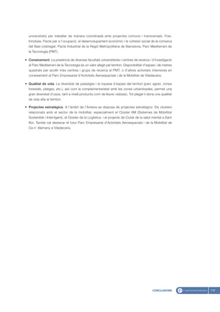 universitats) per treballar de manera coordinada amb projectes comuns i transversals. P.ex.
  Innobaix, Pacte per a l’ocupació, el desenvolupament econòmic i la cohesió social de la comarca
  del Baix Llobregat, Pacte Industrial de la Regió Metropolitana de Barcelona, Parc Mediterrani de
  la Tecnologia (PMT).

• Coneixement. La presència de diverses facultats universitàries i centres de recerca i d’investigació
  al Parc Mediterrani de la Tecnologia és un valor afegit pel territori. Disponibilitat d’espais i de metres
  quadrats per acollir més centres i grups de recerca al PMT, o d’altres activitats intensives en
  coneixement al Parc Empresarial d’Activitats Aeroespacials i de la Mobilitat de Viladecans.

• Qualitat de vida. La diversitat de paisatges i la riquesa d’espais del territori (parc agrari, zones
  forestals, platges, etc.), així com la complementarietat amb les zones urbanitzades, permet una
  gran diversitat d’usos, tant a nivell productiu com de lleure i esbarjo. Tot plegat li dona una qualitat
  de vida alta al territori.

• Projectes estratègics. A l’àmbit de l’Antena es disposa de projectes estratègics: Els clústers
  relacionats amb el sector de la mobilitat, especialment el Clúster 6M (Sistemes de Mobilitat
  Sostenible i Intel·ligent), el Clúster de la Logística, i el projecte de Ciutat de la salut mental a Sant
  Boi. També cal destacar el futur Parc Empresarial d’Activitats Aeroespacials i de la Mobilitat de
  Ca n’ Alemany a Viladecans.




                                                                                             CONCLUSIONS       179
 