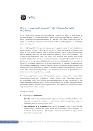 Epíleg


                         Cap a un nou model de gestió dels polígons d’activitat
                         econòmica
                         El nou Pla de Política Industrial (2010-2020) elaborat i presentat pel Govern de la Generalitat de
                         Catalunya estableix, com a ideari programàtic, una aposta de futur on es prioritza la indústria com a
                         sector capdavanter dins l’activitat econòmica de Catalunya. Entre d’altres, aquest pla anuncia un
                         seguit de propòsits que, en major o menor mesura, afecten als nostres polígons i en concret a la
                         gestió dels mateixos.

                         Com a model de gestió, en tot cas, serà necessari que integri, per un costat els elements bàsics del
                         polígon industrial, com són l’enllumenat, els sistemes contraincendis, la vialitat, el clavegueram, la
                         neteja, les zones verdes, el transport públic i la seguretat, juntament amb les infraestructures bàsiques,
                         és a dir, el servei d’electricitat, gas, aigua i telecomunicacions, en tots els seus components, a part
                         d’altres serveis i equipaments. Però a més, caldria poder incorporar altres elements claus per a la
                         competitivitat del polígon, com és la cooperació empresarial o les possibilitats de transferència de
                         coneixement de les empreses, en col·laboració amb els centres d’investigació, així com els centres de
                         formació, o la possibilitat d’establiment de serveis necessaris per a les empreses i per a les persones.
                         Les fortaleses apuntades en el capítol de conclusions anterior precisament permeten evidenciar que
                         en els polígons de la demarcació de l’Antena Local de Viladecans es donen precisament, com a cap
                         d’altre indret, les condicions objectives per poder treballar cap a un model de gestió integrada del
                         sostre industrial i tecnològic de manera unificada.

                         Però la manca d’un model de gestió definit és la tònica general en aquest àmbit, no solament a la
                         demarcació de l’Antena sinó a tot Catalunya. Per tant, inicialment s’haurà d’anar casa a cas i veure
                         en cada polígon o parc quin tipus de gestió es desenvolupa. A grans trets podem dir que
                         majoritàriament avui per avui la gestió d’aquests polígons és municipal, encara que existeixen diverses
                         particularitats, tant des del punt de vista de gestió com des del punt de vista d’organització col·lectiva
                         segons els polígons, que cal ressaltar


                         Si observem el detall:


                         • En el municipi de Castelldefels:

                           — Camí Ral: no hi ha cap associació de tot el polígon, tot i que els edificis d’oficines estan
                               constituïts com a junta de propietaris i es gestionen ells mateixos la seguretat, la neteja i les
                               despeses pròpies de manteniment de l’edifici.

                           — Parc Mediterrani de la Tecnologia: El Parc disposa de gerència, com a figura encarregada
                               del manteniment i promoció dels espais, i a més, amb la possibilitat d’adaptar els espais a les
                               necessitats de les empreses i d’aconseguir tarifes més competitives en alguns serveis
                               (electricitat, missatgeria, etc.).




180   INFRAESTRUCTURES   ESTAT DE LA SITUACIÓ I POTENCIALITATS DELS POLÍGONS INDUSTRIALS DE L’ÀMBIT DE L’ANTENA LOCAL VILADECANS
 