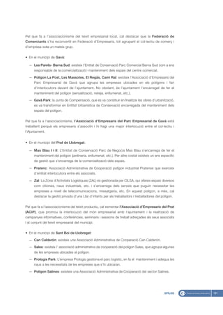 Pel que fa a l’associacionisme del teixit empresarial local, cal destacar que la Federació de
Comerciants s’ha reconvertit en Federació d’Empresaris, tot agrupant el col·lectiu de comerç i
d’empresa sota un mateix grup.


• En el municipi de Gavà:

  — Les Parets- Barna Sud: existeix l’Entitat de Conservació Parc Comercial Barna Sud com a ens
      responsable de la comercialització i manteniment dels espais del centre comercial.

  — Polígon La Post, Les Massotes, El Regàs, Camí Ral: existeix l’Associació d’Empresaris del
      Parc Empresarial de Gavà que agrupa les empreses ubicades en els polígons i fan
      d’interlocutors davant de l’ajuntament. No obstant, és l’ajuntament l’encarregat de fer el
      manteniment del polígon (senyalització, neteja, enllumenat, etc.).

  — Gavà Park: la Junta de Compensació, que es va constituir en finalitzar les obres d’urbanització,
      es va transformar en Entitat Urbanística de Conservació encarregada del manteniment dels
      espais del polígon.


Pel que fa a l’associacionisme, l’Associació d’Empresaris del Parc Empresarial de Gavà està
treballant perquè els empresaris s’associïn i hi hagi una major interlocució entre el col·lectiu i
l’Ajuntament.


• En el municipi del Prat de Llobregat:

  — Mas Blau I i II: L’Entitat de Conservació Parc de Negocis Mas Blau s’encarrega de fer el
      manteniment del polígon (jardineria, enllumenat, etc.). Per altre costat existeix un ens específic
      de gestió que s’encarrega de la comercialització dels espais.

  — Pratenc: Associació Administrativa de Cooperació polígon industrial Pratense que exerceix
      d’entitat interlocutora entre els associats.

  — Zal: La Zona d’Activitats Logístiques (ZAL) és gestionada per CILSA, qui ofereix espais diversos
      com oficines, naus industrials, etc. i s’encarrega dels serveis que puguin necessitar les
      empreses a nivell de telecomunicacions, missatgeria, etc. En aquest polígon, a més, cal
      destacar la gestió privada d’una Llar d’infants per als treballadors i treballadores del polígon.


Pel que fa a l’associacionisme del teixit productiu, cal esmentar l’Associació d’Empresaris del Prat
(ACIP), que promou la interlocució del món empresarial amb l‘ajuntament i la realització de
campanyes informatives, conferències, seminaris i sessions de treball adreçades als seus associats
i al conjunt del teixit empresarial del municipi.


• En el municipi de Sant Boi de Llobregat:

  — Can Calderón: existeix una Associació Administrativa de Cooperació Can Calderón.

  — Sales: existeix l’ associació administrativa de cooperació del polígon Sales, que agrupa algunes
      de les empreses ubicades al polígon.

  — Prologis Park: L’empresa Prologis gestiona el parc logístic, en fa el manteniment i adequa les
      naus a les necessitats de les empreses que s’hi ubicaran.

  — Polígon Salines: existeix una Associació Administrativa de Cooperació del sector Salines.




                                                                                                 EPÍLEG    181
 