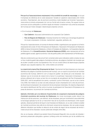 Pel que fa a l’associacionisme empresarial, hi ha constituït el consell de mecenatge, en el qual
                         8 empreses de referència de la ciutat assessoren l’alcalde en qüestions relacionades amb l’àmbit
                         econòmic. Paral·lelament, des de promoció econòmica s’està treballant per fomentar l’associacio-
                         nisme entre el col·lectiu empresarial, tal i com ja s’ha fet amb el sector comerç. Per aquest motiu es
                         promouen accions adreçades a constituir espais de trobada i coneixement mutu entre les empreses
                         del municipi per trobar sinergies i desenvolupar projectes comuns.


                         • En el municipi de Viladecans:

                           — Can Calderón: Associació administrativa de cooperació Can Calderón.

                           — Parc de Negocis de Viladecans: l’empresa Goodman és l’entitat que s’encarrega de gestionar
                               tot el parc empresarial i d’oficines: manteniment, seguretat, jardineria, etc.


                         Pel que fa a l’associacionisme, el municipi té diverses entitats i organitzacions que agrupen al col·lectiu
                         empresarial de la ciutat. El Club d’Empresaris de Viladecans, l’Associació d’Empresaris de Viladecans
                         (AEVI), la Xarxa Comercial de Viladecans, el Gremi d’Hostaleria de Viladecans, i la Cooperativa Agrícola
                         de Viladecans. En el Consell Econòmic i Social de Viladecans (CESV), estan representats de forma
                         paritària agents socials, agents econòmics i tots els partits polítics amb representació al Ple Municipal..


                         Atès els condicionants que més amunt hem comentat sobre quins indicadors caldrà comptar de cara
                         un futur model de gestió dels polígons d’activitat econòmica, els polígons d’activitat i els municipis que
                         els acullen compten ja amb una experiència i fins i tot una vocació alhora de desenvolupar projectes
                         adreçats cap a aquests objectius. Així, i entre d’altres cal comentar:


                         La creació de la marca Parc Empresarial de Gavà: l’Ajuntament de Gavà dissenyà una marca per
                         identificar els polígons d’activitat econòmica del municipi, com un suport a la promoció de l’activitat
                         econòmica del municipi, definint-lo com un espai de qualitat i de serveis per a les empreses. Cal
                         destacar que en el procés de creació de la marca hi va participar l’associació d’empresaris. La
                         primera utilització de la marca va tenir lloc en el projecte de senyalització del Parc Empresarial del
                         2006-2007, amb la senyalització de carrers, numeració i punts d’informació, que es va dur a terme
                         l’any 2006. Així mateix es va crear una web pròpia per al parc empresarial com a eina de promoció,
                         de dinamització empresarial i de coneixement de les empreses instal·lades. Els objectius llògicament
                         han estat la identificació del Parc amb el municipi, la participació de l’Associació d’Empresaris en la
                         presa de decisions i la promoció de l’activitat econòmica.


                         Aplicatiu informàtic per a la detecció d’oportunitats de cooperació empresarial als polígons
                         d’activitat econòmica del municipi de Viladecans: les noves tecnologies poden afavorir les
                         interaccions de les persones i, per extensió, de les empreses, però per incrementar la seva efectivitat
                         la tecnologia aplicada ha de ser un instrument més de tot el procés de dinamització. Amb aquest
                         aplicatiu, dissenyat pel Servei de Suport a les Empreses de Viladecans, es va voler conèixer la realitat
                         de l’activitat econòmica més enllà de la informació censal de les empreses. Així van poder emergir
                         diferents indicadors que faciliten la detecció de les unitats de negoci de les empreses del territori i
                         l’estat actual de les empreses i buscar potencials sinergies entre elles.


                         Així, es va impulsar, utilitzant la ja existent Xarxa Empresarial Negoci@, tota una sèrie de trobades i
                         seminaris presencials adreçades a generar confiança entre els membres per tal de solidificar les




182   INFRAESTRUCTURES   ESTAT DE LA SITUACIÓ I POTENCIALITATS DELS POLÍGONS INDUSTRIALS DE L’ÀMBIT DE L’ANTENA LOCAL VILADECANS
 
