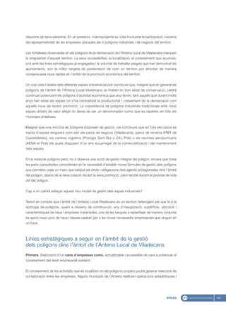 relacions de tipus personal. En un posterior macroprojecte es volia involucrar la participació i recerca
de representativitat de les empreses ubicades als 4 polígons industrials i de negocis del territori.


Les fortaleses observades en els polígons de la demarcació de l’Antena Local de Viladecans marquen
la singularitat d’aquest territori. La seva accessibilitat, la localització, el coneixement que acumula,
junt amb les línies estratègiques ja engegades i la voluntat de treballar plegats que han demostrat els
ajuntaments, són la millor targeta de presentació de com un territori pot afrontar de manera
consensuada nous reptes en l’àmbit de la promoció econòmica del territori.


Un cop vista l’anàlisi dels diferents espais industrial es pot concloure que, malgrat que en general els
polígons de l’àmbit de l’Antena Local Viladecans es troben en bon estat de conservació, caldrà
continuar potenciant els polígons d’activitat econòmica que avui tenim, tant aquells que durant molts
anys han estat els espais on s’ha centralitzat la productivitat i creixement de la demarcació com
aquells nous de recent promoció. La coexistència de polígons industrials tradicionals amb nous
espais dotats de valor afegit no deixa de ser un denominador comú que es repeteix en tots els
municipis analitzats.


Malgrat que una minoria de polígons disposen de gestor, cal concloure que en tots els casos es
tracta d’espais singulars com són els parcs de negocis (Viladecans), parcs de recerca (PMT de
Castelldefels), els centres logístics (Prologis Sant Boi o ZAL Prat) o els recintes aeroportuaris
(AENA el Prat) els quals disposen d’un ens encarregat de la comercialització i del manteniment
dels espais.


En la resta de polígons però, no s’observa una acció de gestió integral del polígon, encara que totes
les parts consultades coincideixen en la necessitat d’establir noves fórmules de gestió dels polígons
que permetin crear un marc que estipuli els drets i obligacions dels agents protagonistes dins l’àmbit
del polígon, abans de la seva creació durant la seva promoció, però també durant el període de vida
útil del polígon.


Cap a on caldrà adreçar aquest nou model de gestió dels espais industrials?


Tenint en compte que l’àmbit de l’Antena Local Viladecans és un territori heterogeni pel que fa a la
tipologia de polígons, quant a disseny de construcció, any d’inauguració, superfície, ubicació i
característiques de naus i empreses instal·lades, una de les tasques a replantejar de manera conjunta
és quins nous usos de naus i espais caldran per a les noves necessitats empresarials que vinguin en
un futur.



Línies estratègiques a seguir en l’àmbit de la gestió
dels polígons dins l’àmbit de l’Antena Local de Viladecans
Primera. Elaboració d’un cens d’empreses comú, actualitzable i accessible de cara a potenciar el
coneixement del teixit empresarial existent.


El coneixement de les activitats que es localitzen en els polígons propers podrà generar relacions de
col·laboració entre les empreses. Alguns municipis de l’Antena realitzen operacions estadístiques i




                                                                                                 EPÍLEG    183
 
