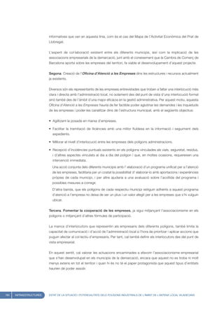 informatives que van en aquesta línia, com és el cas del Mapa de l’Activitat Econòmica del Prat de
                         Llobregat.


                         L’esperit de col·laboració existent entre els diferents municipis, així com la implicació de les
                         associacions empresarials de la demarcació, junt amb el coneixement que la Cambra de Comerç de
                         Barcelona aporta sobre les empreses del territori, fa viable el desenvolupament d’aquest projecte.


                         Segona. Creació de l’Oficina d’Atenció a les Empreses dins les estructures i recursos actualment
                         ja existents.


                         Diversos són els representants de les empreses entrevistades que troben a faltar una interlocució més
                         clara i directa amb l’administració local, no solament des del punt de vista d’una interlocució formal
                         sinó també des de l’àmbit d’una major eficàcia en la gestió administrativa. Per aquest motiu, aquesta
                         Oficina d’Atenció a les Empreses hauria de fer factible poder aglutinar les demandes i les inquietuds
                         de les empreses i poder-les canalitzar dins de l’estructura municipal, amb el següents objectius:


                         • Agilitzant la posada en marxa d’empreses.

                         • Facilitar la tramitació de llicències amb una millor fluïdesa en la informació i seguiment dels
                           expedients.

                         • Millorar el nivell d’interlocució entre les empreses dels polígons administracions.

                         • Recepció d’incidències puntuals existents en els polígons vinculades als vials, seguretat, residus,
                           i d’altres aspectes vinculats al dia a dia del polígon i que, en moltes ocasions, requereixen una
                           intervenció immediata.
                           Una acció conjunta dels diferents municipis amb l’ elaboració d’un programa unificat per a l’atenció
                           de les empreses, facilitaria per un costat la possibilitat d’ elaborar-lo amb aportacions i experiències
                           pròpies de cada municipi, i per altre ajudaria a una avaluació sobre l’acollida del programa i
                           possibles mesures a corregir.
                           D’altra banda, que els polígons de cada respectiu municipi estiguin adherits a aquest programa
                           d’atenció a l’empresa no deixa de ser un plus i un valor afegit per a les empreses que s’hi vulguin
                           ubicar.


                         Tercera. Fomentar la cooperació de les empreses, ja sigui mitjançant l’associacionisme en els
                         polígons o mitjançant d’altres fórmules de participació.


                         La manca d’interlocutors que representin als empresaris dels diferents polígons, també limita la
                         capacitat de comunicació i d’acció de l’administració local a l’hora de prioritzar i aplicar accions que
                         puguin afectar al col·lectiu d’empresaris. Per tant, cal també definir els interlocutors des del punt de
                         vista empresarial.


                         En aquest sentit, cal valorar les actuacions encaminades a afavorir l’associacionisme empresarial
                         que s’han desenvolupat en els municipis de la demarcació, encara que aquest no es troba ni molt
                         menys extens en tot el territori i quan hi és no té el paper protagonista que aquest tipus d’entitats
                         haurien de poder assolir.




184   INFRAESTRUCTURES   ESTAT DE LA SITUACIÓ I POTENCIALITATS DELS POLÍGONS INDUSTRIALS DE L’ÀMBIT DE L’ANTENA LOCAL VILADECANS
 