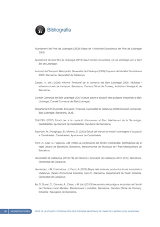 Bibliografia


                         Ajuntament del Prat de Llobregat (2009) Mapa de l’Actitivitat Econòmica del Prat de Llobregat
                            2008.


                         Ajuntament de Sant Boi de Llobregat (2010) Salut mental comunitària. Un eix estratègic per a Sant
                            Boi de Llobregat.


                         Autoritat del Transport Metropolità, Generalitat de Catalunya (2009) Enquesta de Mobilitat Quotidinana
                            2006, Barcelona, Generalitat de Catalunya.


                         Casart, A. (dir.) (2008) Informe Territorial de la comarca del Baix Llobregat 2008. Mobilitat i
                            infraestructures de transport, Barcelona, Cambra Oficial de Comerç, Indústria i Navegació de
                            Barcelona.


                         Consell Comarcal del Baix Llobregat (2007) Estudi sobre la situació dels polígons industrials al Baix
                            Llobregat, Consell Comarcal del Baix Llobregat.


                         Departament d’Universitat, Innovació i Empresa. Generalitat de Catalunya (2008) Dossiers comarcals.
                            Baix Llobregat, Barcelona, DUIE.


                         D’ALEPH (2007) Estudi per a la captació d’empreses al Parc Mediterrani de la Tecnologia,
                            Castelldefels, Ajuntament de Castelldefels. Diputació de Barcelona.


                         Espinach, M.; Pongiluppi, B.; Moreno, D. (2005) Estudi del mercat de treball i estratègies d’ocupació
                            a Castelldefels, Castelldefels, Ajuntament de Castelldefels.


                         Font, A.; Llop, C.; Vilanova, J.M (1999) La construcció del territori metropolità. Morfogènesi de la
                            regió urbana de Barcelona, Barcelona, Mancomunitat de Municipis de l’Àrea Metropolitana de
                            Barcelona.


                         Generalitat de Catalunya (2010) Pla de Recerca i Innovació de Catalunya 2010-2013, Barcelona,
                            Generalitat de Catalunya.


                         Hernández, J.M; Fontrodona, J.; Pezzi, A. (2005) Mapa dels sistemes productius locals industrials a
                            Catalunya. Papers d’Economia Industrial, núm.21, Barcelona, Departament de Treall i Indústria.
                            Generalitat de Catalunya


                         Illa, D.;Donat, C.; Cónsola, A.; Cabre, J.M. (dir.) (2010) Necessitats dels polígons industrials de l’àmbit
                            de l’Antena Local Manlleu: Manteniment i mobilitat, Barcelona, Cambra Oficial de Comerç,
                            Indústria i Navegació de Barcelona.




186   INFRAESTRUCTURES   ESTAT DE LA SITUACIÓ I POTENCIALITATS DELS POLÍGONS INDUSTRIALS DE L’ÀMBIT DE L’ANTENA LOCAL VILADECANS
 